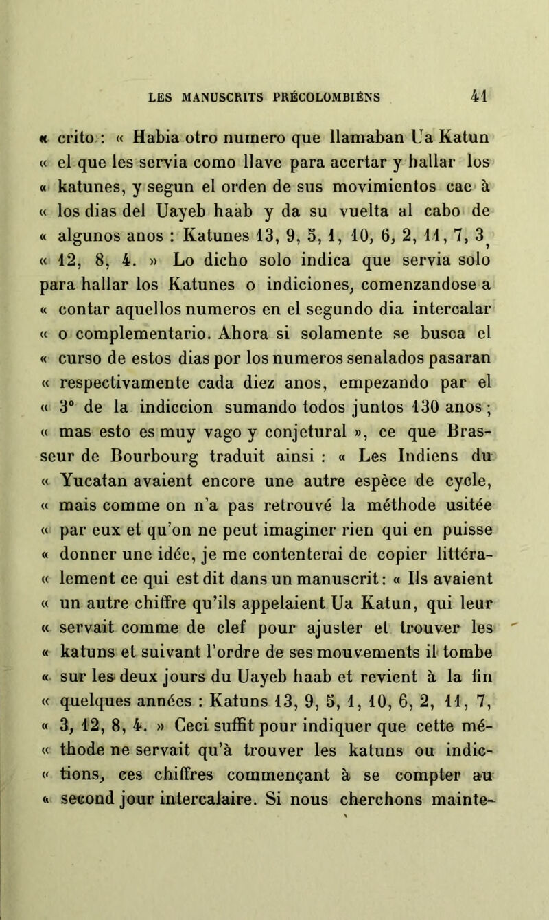 «t crito : « Habia otro numéro que llamaban Ua Katun « el que les servia como 11 ave para acertar y hallar los « katunes, y segun el orden de sus movimientos cac à « los dias del Uayeb haab y da su vuelta al cabo de « algunos anos : Katunes 13, 9, S, 1, 10, 6, 2, 11, 7, 3^ (c 12, 8, 4. » Lo dicho solo indica que servia solo para hallar los Katunes o indiciones, comenzandose a « contar aquellos numéros en el segundo dia intercalar « O complementario. Ahora si solamente se busca el « curso de estos dias por los numéros senalados pasaran « respectivamente cada diez anos, empezando par el M 3“ de la indiccion sumando todos juntos 130 anos ; « mas esto es muy vago y conjetural », ce que Bras- seur de Bourbourg traduit ainsi : « Les Indiens du « Yucatan avaient encore une autre espèce de cycle, « mais comme on n’a pas retrouvé la méthode usitée « par eux et qu’on ne peut imaginer rien qui en puisse « donner une idée, je me contenterai de copier littéra- « lement ce qui est dit dans un manuscrit : « Ils avaient « un autre chiffre qu’ils appelaient Ua Katun, qui leur « servait comme de clef pour ajuster et trouver les « katuns et suivant l’ordre de ses mouvements il tombe « sur les deux jours du Uayeb haab et revient à la lin « quelques années : Katuns 13, 9, 5, 1, 10, 6, 2, 11, 7, « 3, 12, 8, 4. » Ceci suffit pour indiquer que cette mé- « thode ne servait qu’à trouver les katuns ou indic- « lions, ces chiffres commençant à se compter au <1 second jour intercalaire. Si nous cherchons mainte--