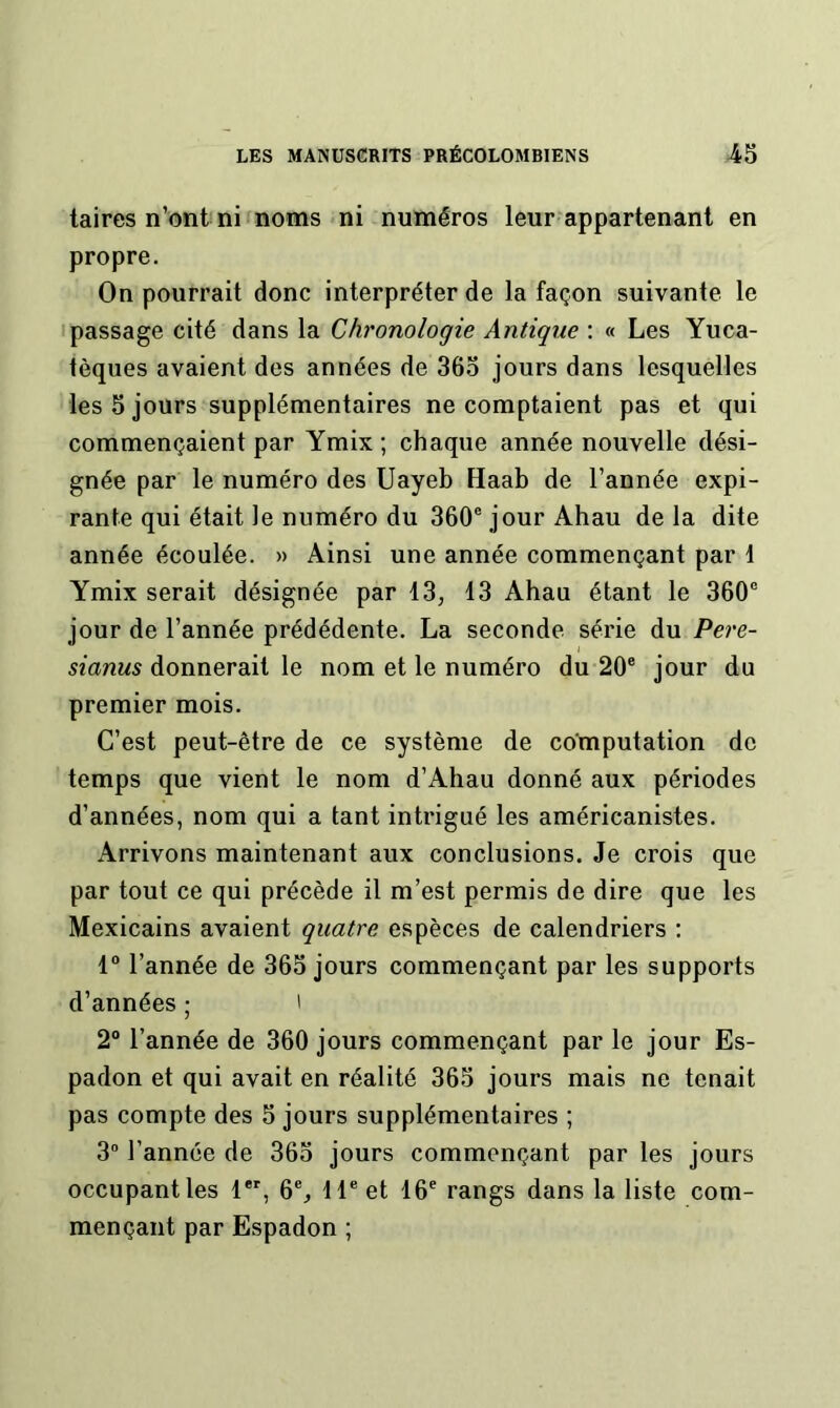 laires n’ont ni noms ni numéros leur appartenant en propre. On pourrait donc interpréter de la façon suivante le • passage cité dans la Chronologie Antique : « Les Yuca- tèques avaient des années de 365 jours dans lesquelles les 5 jours supplémentaires ne comptaient pas et qui commençaient par Ymix ; chaque année nouvelle dési- gnée par le numéro des Uayeb Haab de l’année expi- rante qui était le numéro du 360® jour Ahau de la dite année écoulée. » Ainsi une année commençant par 1 Ymix serait désignée par 13, 13 Ahau étant le 360® jour de l’année prédédente. La seconde série du Pere- sianus donnerait le nom et le numéro du 20® jour du premier mois. C’est peut-être de ce système de computation de temps que vient le nom d’Ahau donné aux périodes d’années, nom qui a tant intrigué les américanistes. Arrivons maintenant aux conclusions. Je crois que par tout ce qui précède il m’est permis de dire que les Mexicains avaient quatre espèces de calendriers ; 1“ l’année de 365 jours commençant par les supports d’années ; ' 2° l’année de 360 jours commençant par le jour Es- padon et qui avait en réalité 365 jours mais ne tenait pas compte des 5 jours supplémentaires ; 3” l’année de 365 jours commençant par les jours occupant les 1*% 6®, 11® et 16® rangs dans la liste com- mençant par Espadon ;