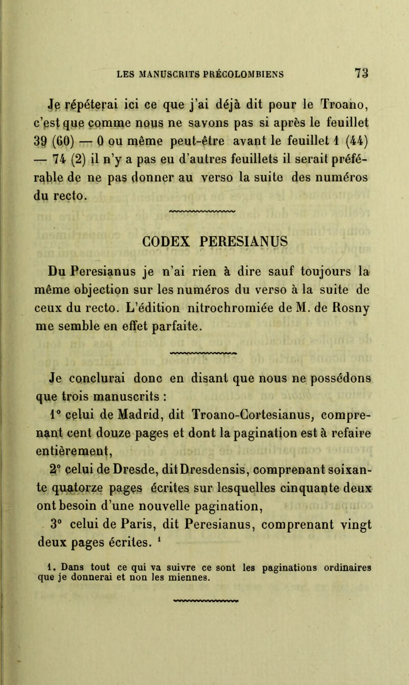 4p répéterai ici ce que j’ai déjà dit pour le Troano, c’est que comme nous ne savons pas si après le feuillet 39 (60) — 0 pu même peut-être avant le feuillet 1 (44) — 74 (2) il n’y a pas eu d’autres feuillets il serait préfé- rable de ne pas donner au verso la suite des numéros du recto. CODEX PERESIANUS Du Peresianus je n’ai rien à dire sauf toujours la même objection sur les numéros du verso à la suite de ceux du recto. L’édition nitrochromiée de M. de Rosny me semble en effet parfaite. Je conclurai donc en disant que nous ne possédons que trois manuscrits : 1“ celui de Madrid, dit Troano-Cortesianus, compre- nant cent douze pages et dont la pagination est à refaire entièrement, 2® celui de Dresde, ditDresdensis, comprenant soixan- te quatorze pages écrites sur lesquelles cinquante deux ont besoin d’une nouvelle pagination, 3® celui de Paris, dit Peresianus, comprenant vingt deux pages écrites. ‘ 1. Dans tout ce qui va suivre ce sont les paginations ordinaires que je donnerai et non les miennes.