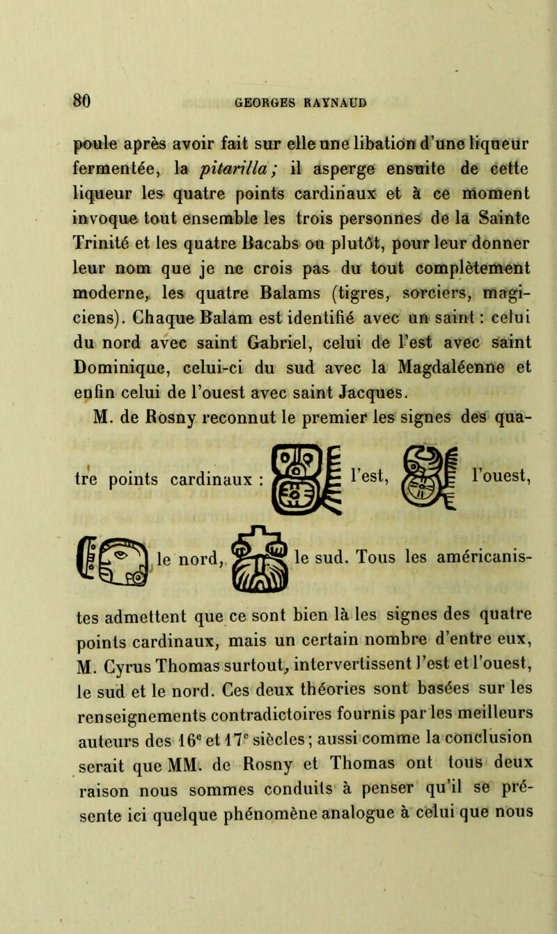 poule après avoir fait sur elle une libation d’une liqueur fermentée, la pitarilla; il asperge ensuite de cette liqueur les quatre points cardinaux et à ce moment invoque tout ensemble les trois personnes de la Sainte Trinité et les quatre Bacabs ou plutôt, pour leur donner leur nom que je ne crois pas du tout complètement moderne,, les quatre Balams (tigres, sorciers, magi- ciens). Chaque Balam est identifié avec un saint : celui du nord avec saint Gabriel, celui de l’est avec saint Dominique, celui-ci du sud avec la Magdaléenne et enfin celui de l’ouest avec saint Jacques. M. de Rosny reconnut le premier les signes des qua- tes admettent que ce sont bien là les signes des quatre points cardinaux, mais un certain nombre d’entre eux, M. Cyrus Thomas surtout, intervertissent l’est et l’ouest, le sud et le nord. Ces deux théories sont basées sur les renseignements contradictoires fournis par les meilleurs auteurs des 16® et 17® siècles ; aussi comme la conclusion serait que MM. de Rosny et Thomas ont tous deux raison nous sommes conduits à penser qu’il se pré- sente ici quelque phénomène analogue à celui que nous