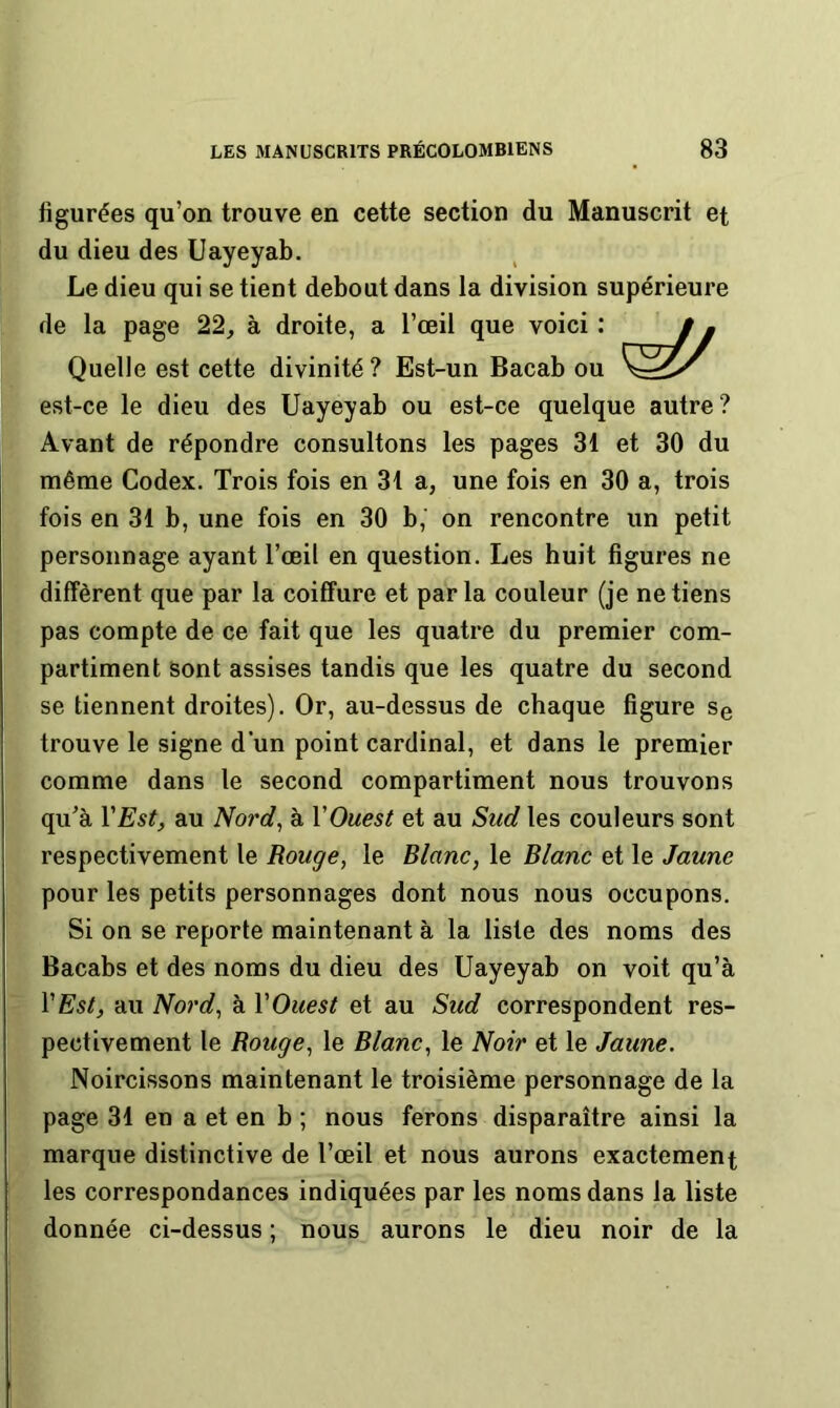 figurées qu’on trouve en cette section du Manuscrit et du dieu des Uayeyab. Le dieu qui se tient debout dans la division supérieure de la page 22^ à droite, a l’œil que voici : Quelle est cette divinité ? Est-un Bacab ou est-ce le dieu des Uayeyab ou est-ce quelque autre? Avant de répondre consultons les pages 31 et 30 du même Codex. Trois fois en 31 a, une fois en 30 a, trois fois en 31 b, une fois en 30 b, on rencontre un petit personnage ayant l’œil en question. Les huit figures ne diffèrent que par la coiffure et parla couleur (je ne tiens pas compte de ce fait que les quatre du premier com- partiment sont assises tandis que les quatre du second se tiennent droites). Or, au-dessus de chaque figure Se trouve le signe d'un point cardinal, et dans le premier comme dans le second compartiment nous trouvons qu’à VEst, au Nord^ à VOuest et au Sud les couleurs sont respectivement le Rouge, le Blanc, le Blanc et le Jaune pour les petits personnages dont nous nous occupons. Si on se reporte maintenant à la liste des noms des Bacabs et des noms du dieu des Uayeyab on voit qu’à VEst, au Nord, à VOuest et au Sud correspondent res- pectivement le Bouge, le Blanc, le Noir et le Jaune. Noircissons maintenant le troisième personnage de la page 31 en a et en b ; nous ferons disparaître ainsi la marque distinctive de l’œil et nous aurons exactement les correspondances indiquées par les noms dans la liste donnée ci-dessus ; nous aurons le dieu noir de la