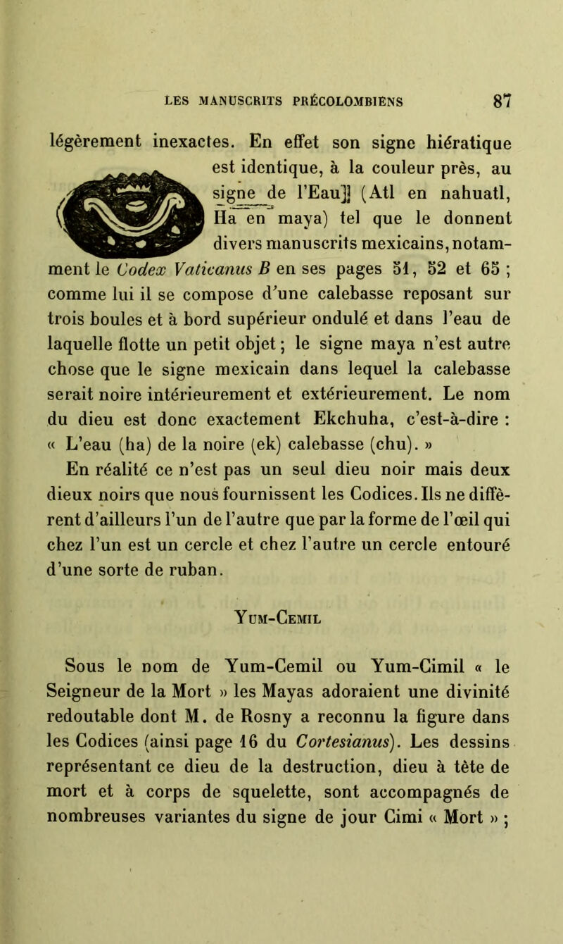 légèrement inexactes. En effet son signe hiératique est identique, à la couleur près, au signe de l’Eau]] (Atl en nahuatl. Ha en maya) tel que le donnent divers manuscrits mexicains, notam- ment le Codex Vaticanus B en ses pages ol, 52 et 65 ; comme lui il se compose d'une calebasse reposant sur trois boules et à bord supérieur ondulé et dans l’eau de laquelle flotte un petit objet ; le signe maya n’est autre chose que le signe mexicain dans lequel la calebasse serait noire intérieurement et extérieurement. Le nom du dieu est donc exactement Ekchuha, c’est-à-dire : « L’eau (ha) de la noire (ek) calebasse (chu). » En réalité ce n’est pas un seul dieu noir mais deux dieux noirs que nous fournissent les Codices. Ils ne diffè- rent d’ailleurs l’un de l’autre que par la forme de l’œil qui chez l’un est un cercle et chez l’autre un cercle entouré d’une sorte de ruban. y üm-Cemil Sous le nom de Yum-Cemil ou Yum-Cimil « le Seigneur de la Mort » les Mayas adoraient une divinité redoutable dont M. de Rosny a reconnu la figure dans les Codices (ainsi page 16 du Cortesianus). Les dessins représentant ce dieu de la destruction, dieu à tète de mort et à corps de squelette, sont accompagnés de nombreuses variantes du signe de jour Cimi « Mort » ;