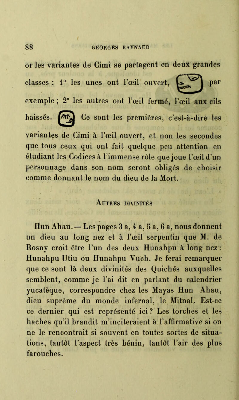 I or les variantes de Cimi se partagent en deux grandes exemple ; 2” les autres mit l’œil fermé, l’œil aux cils baissés. Ce sont les premières, c’est-à-dire les variantes de Cimi à l’œil ouvert, et non les secondes que tous ceux qui ont fait quelque peu attention en étudiant les Codices à l’immense rôle que joue l’œil d’un personnage dans son nom seront obligés de choisir comme donnant le nom du dieu de la Mort. Hun Ahau.— Les pages 3 a, 4 a, 5 a, 6 a, nous donnent un dieu au long nez et à l’œil serpentin que M. de Rosny croit être l’un des deux Hunahpu à long nez : Hunahpu Utiu ou Hunahpu Vuch. Je ferai remarquer que ce sont là deux divinités des Quichés auxquelles semblent, comme je l’ai dit en parlant du calendrier yucatèque, correspondre chez les Mayas Hun Ahau, dieu suprême du monde infernal, le Mitnal. Est-ce ce dernier qui est représenté ici ? Les torches et les haches qu’il brandit m’inciteraient à l’affirmative si on ne le rencontrait si souvent en toutes sortes de situa- tions, tantôt l’aspect très bénin, tantôt l’air des plus farouches. classes : 1 les unes ont l’œil ouvert. par Autres divinités