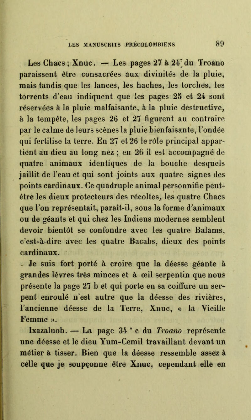 Les Chacs ; Xnuc. — Les pages 27 à 24^ du Troano paraissent être consacrées aux divinités de la pluie, mais tandis que les lances, les haches, les torches, les torrents d’eau indiquent que les pages 25 et 24 sont réservées à la pluie malfaisante, à la pluie destructive, à la tempête, les pages 26 et 27 figurent au contraire par le calme de leurs scènes la pluie bienfaisante, l’ondée qui fertilise la terre. En 27 et 26 le rôle principal appar- tient au dieu au long nez ; en 26 il est accompagné de quatre animaux identiques de la bouche desquels jaillit de l’eau et qui sont joints aux quatre signes des points cardinaux. Ce quadruple animal personnifie peut- être les dieux protecteurs des récoltes, les quatre Chacs que l’on représentait, paraît-il, sous la forme d^animaux ou de géants et qui chez les Indiens modernes semblent devoir bientôt se confondre avec les quatre Balams, c’est-à-dire avec les quatre Bacabs, dieux des points cardinaux. Je suis fort porté à croire que la déesse géante à grandes lèvres très minces et à œil serpentin que nous présente la page 27 b et qui porte en sa coiffure un ser- pent enroulé n’est autre que la déesse des rivières, l’ancienne déesse de la Terre, Xnuc, « la Vieille Femme ». Ixazaluoh. — La page 34 * c du Troano représente une déesse et le dieu Yum-Cemil travaillant devant un métier à tisser. Bien que la déesse ressemble assez à celle que je soupçonne être Xnuc, cependant elle en