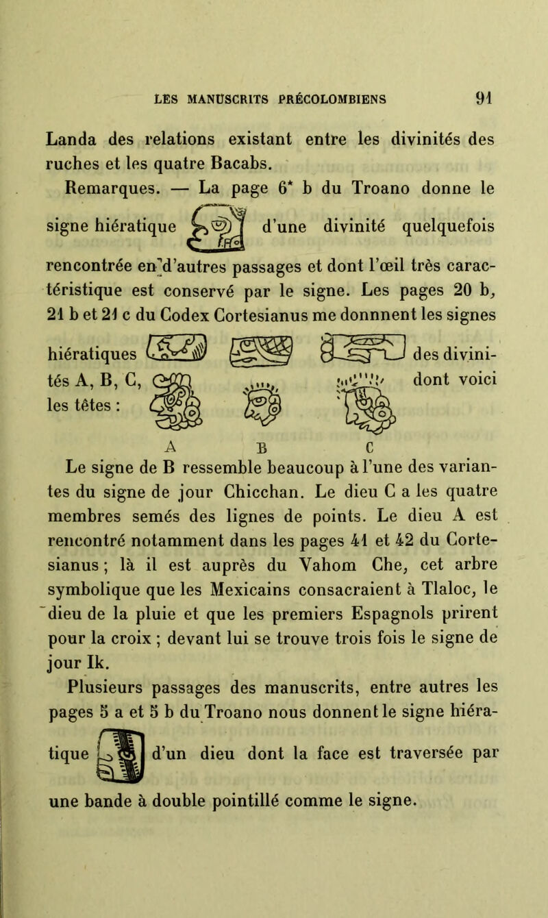 Landa des relations existant entre les divinités des ruches et les quatre Bacabs. Remarques. — La page 6* b du Troano donne le signe hiératique d’une divinité quelquefois rencontrée enM’autres passages et dont l’œil très carac- téristique est conservé par le signe. Les pages 20 b^ 21 b et 21 c du Codex Cortesianus me donnnent les signes hiératiques tés A, B, C, les têtes : des divini- dont voici C Le signe de B ressemble beaucoup à l’une des varian- tes du signe de jour Chicchan. Le dieu C a les quatre membres semés des lignes de points. Le dieu A est rencontré notamment dans les pages 41 et 42 du Corte- sianus ; là il est auprès du Vahom Che, cet arbre symbolique que les Mexicains consacraient à Tlaloc, le dieu de la pluie et que les premiers Espagnols prirent pour la croix ; devant lui se trouve trois fois le signe de jour Ik. Plusieurs passages des manuscrits, entre autres les pages 5 a et 5 b du Troano nous donnent le signe hiéra- dieu dont la face est traversée par une bande à double pointillé comme le signe.