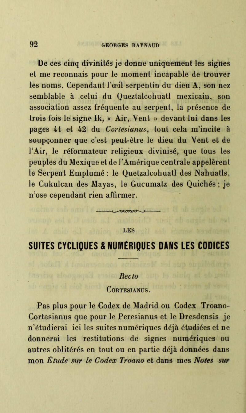 De ces cinq divinités je donne uniquement les signes et me reconnais pour le moment incapable de trouver les noms. Cependant l’œil serpentin du dieu A, son nez semblable à celui du Queztalcohuatl mexicain, son association assez fréquente au serpent, la présence de trois fois le signe Ik, « Air, Vent » devant lui dans les pages 41 et 42 du Cortesianus, tout cela m’incite à soupçonner que c’est peut-être le dieu du Vent et de l’Air, le réformateur religieux divinisé, que tous les peuples du Mexique et de l’Amérique centrale appelèrent le Serpent Emplumé : le Quetzalcohuatl des Nahuatls, le Cukulcan des Mayas, le Gucumatz des Quichés ; je n’ose cependant rien affirmer. LES SUITES CYCLIQUES A NUMERIQUES DINS LES CODICES Recto CORTESIANUS. Pas plus pour le Codex de Madrid ou Codex Troano- Cortesianus que pour le Peresianus et le Dresdensis je n’étudierai ici les suites numériques déjà étudiées et ne donnerai les restitutions de signes numériques ou autres oblitérés en tout ou en partie déjà données dans mon Étude sur le Codex Troano et dans mes Notes sur