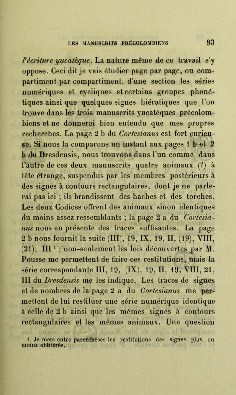 récriture yucatèque. La nature même de ce travail s’y oppose. Ceci dit je vais étudier page par page, ou com- partiment par compartiment, d’une section les séries numériques et cycliques et certains groupes phoné- tiques ainsi que quelques signes hiératiques que l’on trouve dans les trois manuscrits yucatèques précolom- biens et ne donnerai bien entendu que mes propres recherches. La page 2 b du Cortesianus est fort curieu- se. Si nous la comparons un instant aux pages 1 h et 2 b du Dresdensis, nous trouvons dans l’un comme dans l’autre de ces deux manuscrits quatre animaux (?) à tête étrange, suspendus par les membres postérieurs à des signes à contours rectangulaires, dont je ne parle- rai pas ici ; ils brandissent des haches et des torches. Les deux Codices offrent des animaux sinon identiques du moins assez ressemblants ; la page 2 a du Cortesia- nus nous en présente des traces suffisantes. La page 2 b nous fournit la suite (III), 19, IX, 19, II^ (19), VIII, (21), III ‘ ; non-seulement les lois découvertes par M. Pousse me permettent de faire ces restitutions, mais la série correspondante III, 19, (IX), 19, II, 19, VIII, 21, III du Dresdensis me les indique. Les traces de signes et de nombres de la page 2 a du Cortesianus me per- mettent de lui restituer une série numérique identique à celle de 2 b ainsi que les mêmes signes à contours rectangulaii'es et les mêmes animaux. Une question 1. Je mets entre parenthèses les restitutions des signes plus ou moins oblitérés,