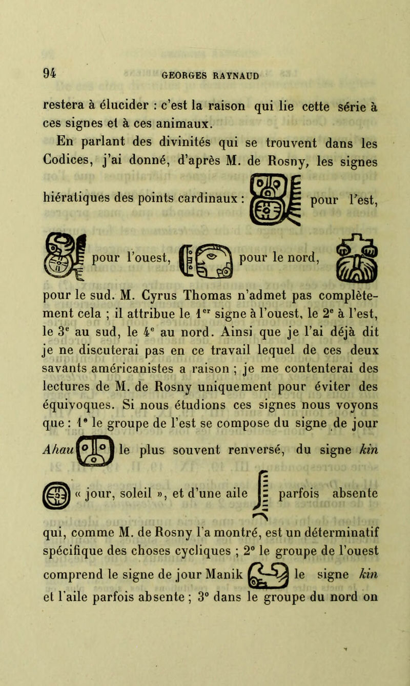 restera à élucider : c’est la raison qui lie cette série à ces signes et à ces animaux. En parlant des divinités qui se trouvent dans les Codices, j’ai donné, d’après M. de Rosny, les signes hiératiques des points cardinaux : pour Test, pour l’ouest, pour le nord. pour le sud. M. Cyrus Thomas n’admet pas complète- ment cela ; il attribue le 1®' signe à l’ouest, le 2® à l’est, le 3® au sud, le 4® au nord. Ainsi que je l’ai déjà dit je ne discuterai pas en ce travail lequel de ces deux savants américanistes a raison ; je me contenterai des lectures de M. de Rosny uniquement pour éviter des équivoques. Si nous étudions ces signes nous voyons que : 1* le groupe de l’est se compose du signe de jour Ahau^J^\\e plus souvent renversé, du signe kin « jour, soleil », et d’une aile J1 parfois absente qui, comme M. de Rosny l’a montré, est un déterminatif spécifique des choses cycliques ; 2“ le groupe de l’ouest comprend le signe de jour Manik le signe kin et l’aile parfois absente ; 3“ dans le groupe du nord on