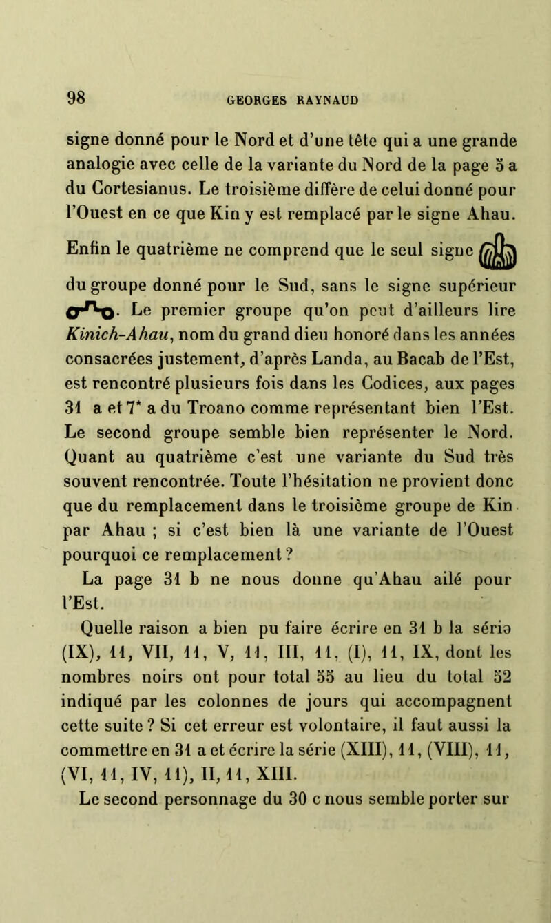 signe donné pour le Nord et d’une tête qui a une grande analogie avec celle de la variante du Nord de la page 3 a du Gortesianus. Le troisième diffère de celui donné pour l’Ouest en ce que Kin y est remplacé par le signe Ahau. Enfin le quatrième ne comprend que le seul signe du groupe donné pour le Sud, sans le signe supérieur Le premier groupe qu’on peut d’ailleurs lire Kinich-Ahau, nom du grand dieu honoré dans les années consacrées justement, d’après Landa, au Bacab de l’Est, est rencontré plusieurs fois dans les Codices, aux pages 31 a et 7* a du Troano comme représentant bien TEst. Le second groupe semble bien représenter le Nord. Quant au quatrième c’est une variante du Sud très souvent rencontrée. Toute l’hésitation ne provient donc que du remplacement dans le troisième groupe de Kin par Ahau ; si c’est bien là une variante de l’Ouest pourquoi ce remplacement? La page 31 b ne nous donne qu’Ahau ailé pour l’Est. Quelle raison a bien pu faire écrire en 31 b la séria (IX), 11, VII, 11, V, 11, III, 11, (I), 11, IX, dont les nombres noirs ont pour total 55 au lieu du total 52 indiqué par les colonnes de jours qui accompagnent cette suite ? Si cet erreur est volontaire, il faut aussi la commettre en 31 a et écrire la série (XIII), 11, (VIII), 11, (VI, 11, IV, 11), 11,11, XIII. Le second personnage du 30 c nous semble porter sur