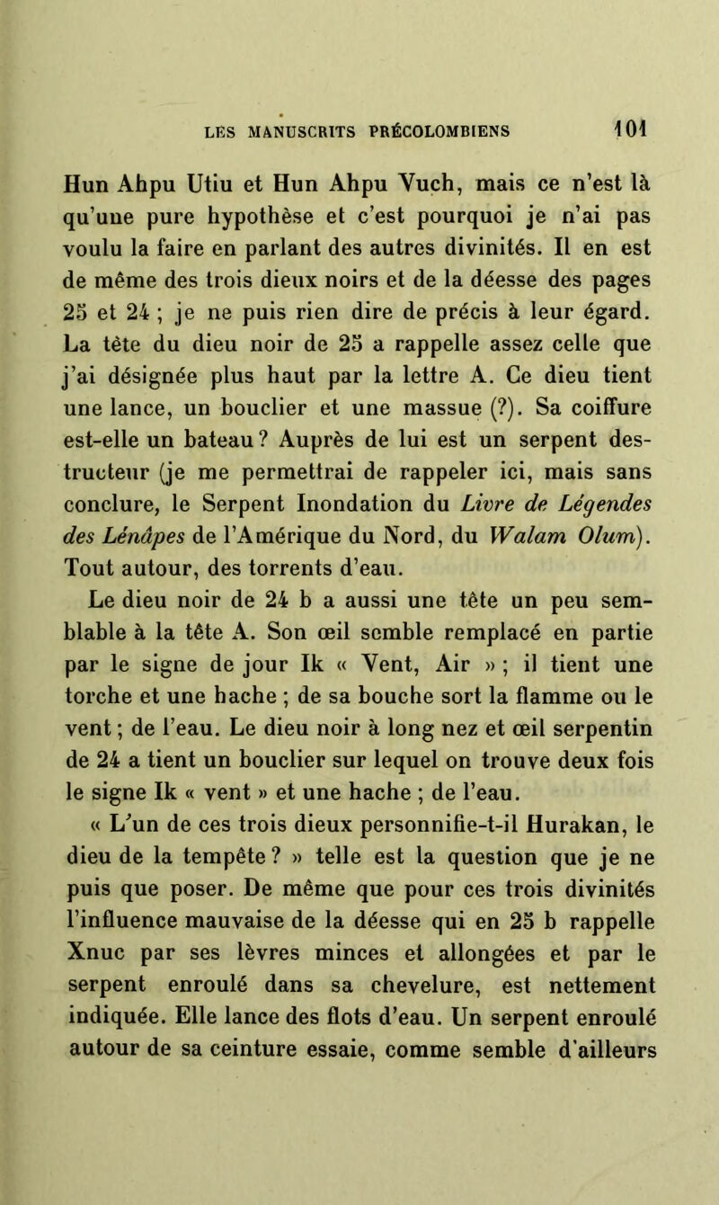 Hun Ahpu Utiu et Hun Ah pu Vuch, mais ce n’est là qu’une pure hypothèse et c’est pourquoi je n’ai pas voulu la faire en parlant des autres divinités. Il en est de même des trois dieux noirs et de la déesse des pages 2S et 24 ; je ne puis rien dire de précis à leur égard. La tète du dieu noir de 23 a rappelle assez celle que j’ai désignée plus haut par la lettre A. Ce dieu tient une lance, un bouclier et une massue (?). Sa coiffure est-elle un bateau ? Auprès de lui est un serpent des- tructeur (je me permettrai de rappeler ici, mais sans conclure, le Serpent Inondation du Livre de Légendes des Lénâpes de l’Amérique du Nord, du Walam Olum). Tout autour, des torrents d’eau. Le dieu noir de 24 b a aussi une tête un peu sem- blable à la tête A. Son œil semble remplacé en partie par le signe de jour Ik « Vent, Air » ; il tient une torche et une hache ; de sa bouche sort la flamme ou le vent ; de l’eau. Le dieu noir à long nez et œil serpentin de 24 a tient un bouclier sur lequel on trouve deux fois le signe Ik « vent » et une hache ; de l’eau. « L^un de ces trois dieux personnifie-t-il Hurakan, le dieu de la tempête ? » telle est la question que je ne puis que poser. De même que pour ces trois divinités l’influence mauvaise de la déesse qui en 23 b rappelle Xnuc par ses lèvres minces et allongées et par le serpent enroulé dans sa chevelure, est nettement indiquée. Elle lance des flots d’eau. Un serpent enroulé autour de sa ceinture essaie, comme semble d’ailleurs