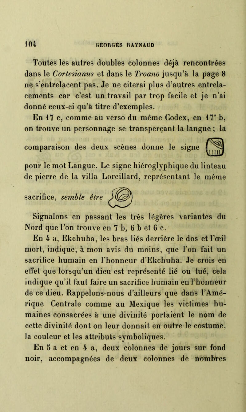 Toutes les autres doubles colonnes déjà rencontrées dans le Cortesianus et dans le Troano jusqu’à la page 8 ne s’entrelacent pas. Je ne citerai plus d’autres entrela- cements car c’est un travail par trop facile et je n’ai donné ceux-ci qu’à titre d’exemples. En 17 c, comme au verso du même Codex, en 17* b, on trouve un personnage se transperçant la langue ; la comparaison des deux scènes donne le signe pour le mot Langue. Le signe hiéroglyphique du linteau de pierre de la villa Loreillard, représentant le même sacrifice, semble être Signalons en passant les très légères variantes du Nord que l’on trouve en 7 b, 6 b et 6 c. En 4 a, Ekchuha, les bras liés derrière le dos et l’œil mort, indique, à mon avis du moins, que l’on fait un sacrifice humain en l’honneur d’Ekchuha. Je crois en effet que lorsqu’un dieu est représenté lié ou tué, cela indique qu’il faut faire un sacrifice humain en l’honneur de ce dieu. Rappelons-nous d’ailleurs que dans l’Amé- rique Centrale comme au Mexique les victimes hu- maines consacrées à une divinité portaient le nom de cette divinité dont on leur donnait en outre le costume, la couleur et les attributs symboliques. En 5 a et en 4 a, deux colonnes de jours sur fond noir, accompagnées de deux colonnes de nombres