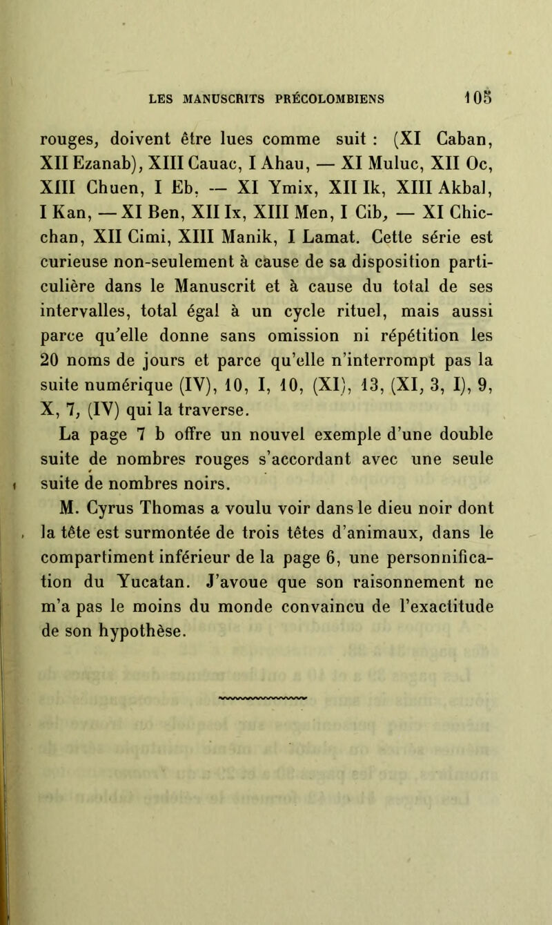 rouges, doivent être lues comme suit : (XI Caban, XII Ezanab), XIII Cauac, I Ahau, — XI Muluc, XII Oc, XIII Chuen, I Eb, -- XI Ymix, XII Ik, XIIIAkba], I Kan, —XI Ben, XII Ix, XIII Men, I Cib, — XI Ghic- chan, XII Cimi, XIII Manik, I Lamat, Cette série est curieuse non-seulement à cause de sa disposition parti- culière dans le Manuscrit et à cause du total de ses intervalles, total égal à un cycle rituel, mais aussi parce qu'elle donne sans omission ni répétition les 20 noms de jours et parce qu’elle n’interrompt pas la suite numérique (IV), 10, I, 10, (XI), 13, (XI, 3, I), 9, X, 7, (IV) qui la traverse. La page 7 b offre un nouvel exemple d’une double suite de nombres rouges s’accordant avec une seule suite de nombres noirs. M. Cyrus Thomas a voulu voir dans le dieu noir dont la tête est surmontée de trois têtes d’animaux, dans le compartiment inférieur de la page 6, une personnifica- tion du Yucatan. J’avoue que son raisonnement ne m’a pas le moins du monde convaincu de l’exactitude de son hypothèse.