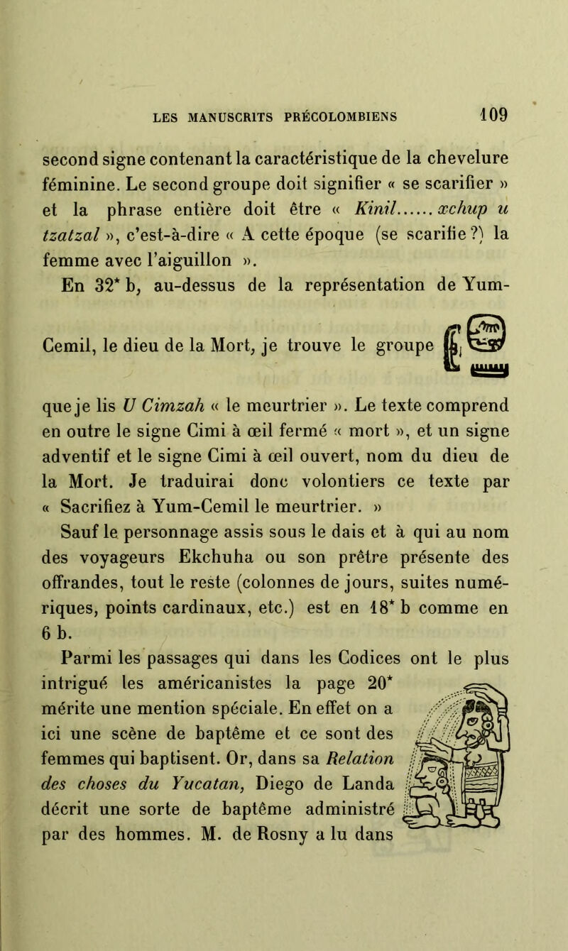 second signe contenant la caractéristique de la chevelure féminine. Le second groupe doit signifier « se scarifier » et la phrase entière doit être « Kinil œchiip u tzatzal », c’est-à-dire « A cette époque (se scarifie?) la femme avec l’aiguillon », En 32* b, au-dessus de la représentation de Yum- Cemil, le dieu de la Mort, je trouve le groupe que je lis U Cimzah « le meurtrier ». Le texte comprend en outre le signe Cimi à œil fermé « mort », et un signe adventif et le signe Cimi à œil ouvert, nom du dieu de la Mort. Je traduirai donc volontiers ce texte par « Sacrifiez à Yum-Cemil le meurtrier. » Sauf le personnage assis sous le dais et à qui au nom des voyageurs Ekchuha ou son prêtre présente des offrandes, tout le reste (colonnes de jours, suites numé- riques, points cardinaux, etc.) est en 18* b comme en 6 b. Parmi les passages qui dans les Codices ont le plus intrigué les américanistes la page 20* mérite une mention spéciale. En effet on a ici une scène de baptême et ce sont des femmes qui baptisent. Or, dans sa Relation des choses du Yucatan, Diego de Landa décrit une sorte de baptême administré par des hommes. M. de Rosny a lu dans