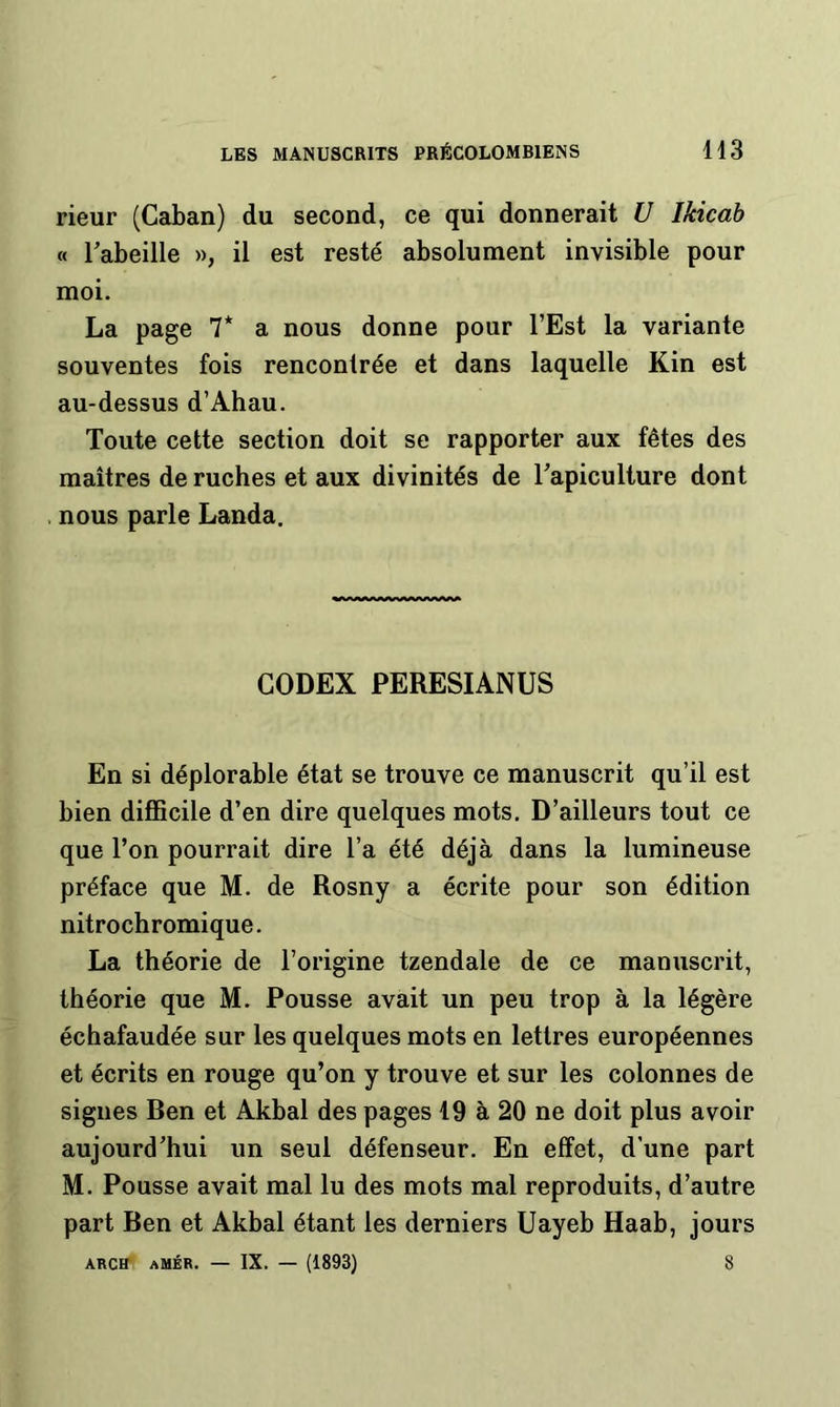 rieur (Caban) du second, ce qui donnerait U Ikicah « l’abeille », il est resté absolument invisible pour moi. La page 7* a nous donne pour l’Est la variante souventes fois rencontrée et dans laquelle Kin est au-dessus d’Ahau. Toute cette section doit se rapporter aux fêtes des maîtres de ruches et aux divinités de l’apiculture dont . nous parle Landa. CODEX PERESIANUS En si déplorable état se trouve ce manuscrit qu’il est bien difficile d’en dire quelques mots. D’ailleurs tout ce que l’on pourrait dire l’a été déjà dans la lumineuse préface que M. de Rosny a écrite pour son édition nitrochromique. La théorie de l’origine tzendale de ce manuscrit, théorie que M. Pousse avait un peu trop à la légère échafaudée sur les quelques mots en lettres européennes et écrits en rouge qu’on y trouve et sur les colonnes de signes Ben et Akbal des pages 19 à 20 ne doit plus avoir aujourd’hui un seul défenseur. En effet, d’une part M. Pousse avait mal lu des mots mal reproduits, d’autre part Ben et Akbal étant les derniers Uayeb Haab, jours ARCK aMÉR. — IX. — (1893) 8