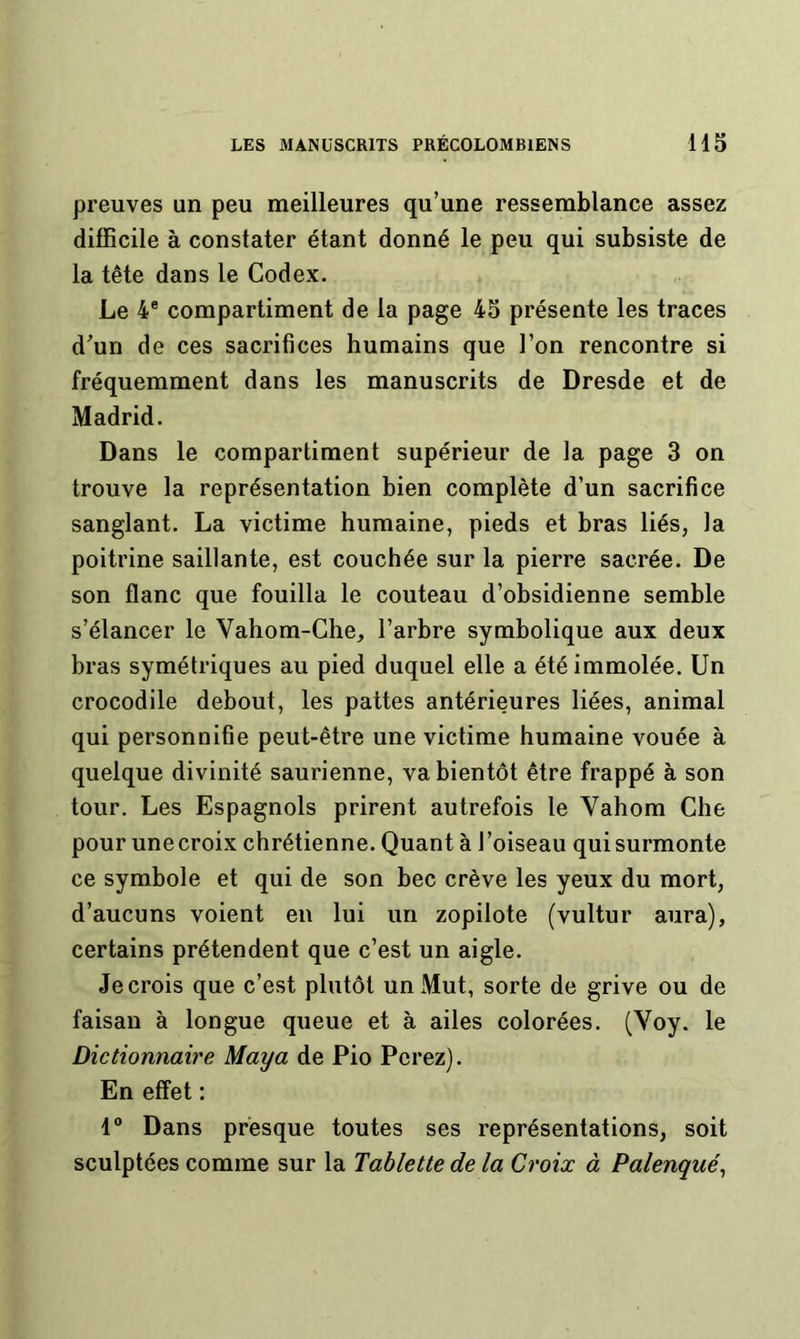 preuves un peu meilleures qu’une ressemblance assez difficile à constater étant donné le peu qui subsiste de la tête dans le Codex. Le 4® compartiment de la page 45 présente les traces d’un de ces sacrifices humains que l’on rencontre si fréquemment dans les manuscrits de Dresde et de Madrid. Dans le compartiment supérieur de la page 3 on trouve la représentation bien complète d’un sacrifice sanglant. La victime humaine, pieds et bras liés, la poitrine saillante, est couchée sur la pierre sacrée. De son flanc que fouilla le couteau d’obsidienne semble s’élancer le Vahom-Che, l’arbre symbolique aux deux bras symétriques au pied duquel elle a été immolée. Un crocodile debout, les pattes antérieures liées, animal qui personnifie peut-être une victime humaine vouée à quelque divinité saurienne, va bientôt être frappé à son tour. Les Espagnols prirent autrefois le Vahom Che pour une croix chrétienne. Quant à l’oiseau qui surmonte ce symbole et qui de son bec crève les yeux du mort, d’aucuns voient en lui un zopilote (vultur aura), certains prétendent que c’est un aigle. Je crois que c’est plutôt unJMut, sorte de grive ou de faisan à longue queue et à ailes colorées. (Voy. le Dictionnaire Maya de Pio Ferez). En effet : 1° Dans presque toutes ses représentations, soit sculptées comme sur la Tablette de la Croix à Palenqué,