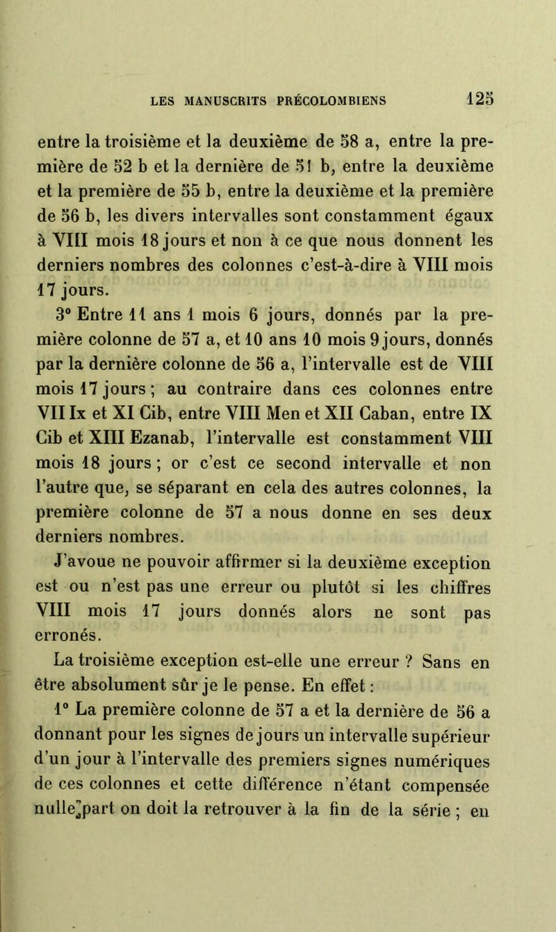 entre la troisième et la deuxième de 58 a, entre la pre- mière de 52 b et la dernière de 51 b, entre la deuxième et la première de 55 b, entre la deuxième et la première de 56 b, les divers intervalles sont constamment égaux à VIII mois 18 jours et non à ce que nous donnent les derniers nombres des colonnes c’est-à-dire à VIII mois 17 jours. 3® Entre 11 ans 1 mois 6 jours, donnés par la pre- mière colonne de 57 a, et 10 ans 10 mois 9 jours, donnés par la dernière colonne de 56 a, l’intervalle est de VIII mois 17 jours ; au contraire dans ces colonnes entre VII Ix et XI Cib, entre VIII Men et XII Caban, entre IX Cib et XIII Ezanab, l’intervalle est constamment VIII mois 18 jours ; or c’est ce second intervalle et non l’autre que, se séparant en cela des autres colonnes, la première colonne de 57 a nous donne en ses deux derniers nombres. J’avoue ne pouvoir affirmer si la deuxième exception est ou n’est pas une erreur ou plutôt si les chiffres VIII mois 17 jours donnés alors ne sont pas erronés. La troisième exception est-elle une erreur ? Sans en être absolument sûr je le pense. En effet : r La première colonne de 57 a et la dernière de 56 a donnant pour les signes de jours un intervalle supérieur d’un jour à l’intervalle des premiers signes numériques de ces colonnes et cette différence n’étant compensée nulle^part on doit la retrouver à la fin de la série ; eu