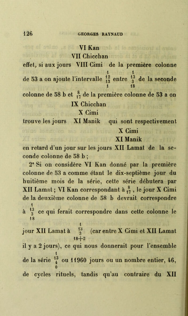 VI Kan VII Chicchan effetj si aux jours VIII Cimi de la première colonne 1 1 de 53 a on ajoute l’intervalle |g entre de la seconde 1 18 colonne de 58 b et de la première colonne de 53 a on IX Chicchan X Cimi trouve les jours XI Manik qui sont respectivement X Cimi XI Manik en retard d’un jour sur les jours XII Lamat de la se- conde colonne de 58 b ; 2® Si on considère VI Kan donné par la première colonne de 53 a comme étant le dix-septième jour du huitième mois de la série, cette série débutera par XII Lamat ; VI Kan correspondant à , le jour X Cimi de la deuxième colonne de 58 b devrait correspondre 1 à *3^ ce qui ferait correspondre dans cette colonne le 18 1 jour XII Lamat à g^ (car entre X Cimi et XII Lamat 18-1-2 ily a2jours), ce qui nous donnerait pour l’ensemble 1 de la série ou 11960 jours ou un nombre entier, 46, 0 de cycles rituels, tandis qu’au contraire du XII