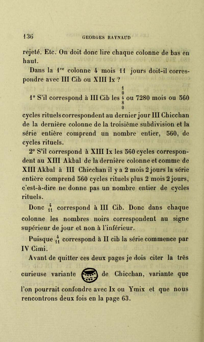 rejeté. Etc. On doit donc lire chaque colonne de bas en haut. Dans la colonne 4 mois 11 jours doit-il corres- pondre avec III Cib ou XIII Ix ? i 0 1“ S’il correspond à III Cib les 4 ou 7280 mois ou 560 0 cycles rituels correspondent au dernier jour III Chiccban de la dernière colonne de la troisième subdivision et la série entière comprend un nombre entier, 560, de cycles rituels. 2° S’il correspond à XIII Ix les 560 cycles correspon- dent au XIII Akbal de la dernière colonne et comme de XIII Akbal à III Chiccban il y a 2 mois 2 jours la série entière comprend 560 cycles rituels plus 2 mois 2 jours, c’est-à-dire ne donne pas un nombre entier de cycles rituels. Donc correspond à III Cib. Donc dans chaque colonne les nombres noirs correspondent au signe supérieur de jour et non à l’inférieur. Puisque correspond à II cib la série commence par IV Cimi. Avant de quitter ces deux pages je dois citer la très curieuse variante Chiccban, variante que l’on pourrait confondre avec Ix ou Ymix et que nous rencontrons deux fois en la page 63.