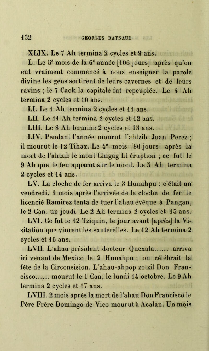 XLIX. Le 7 Ah termina 2 cycles et 9 ans. L. Le 5® mois de la 6® année [106 jours] après qu’on eut vraiment commencé à nous enseigner la parole divine les gens sortirent de leurs cavernes et de leurs ravins ; le 7 Caok la capitale fut repeuplée. Le 4 Ah termina 2 cycles et 10 ans. LL Le 1 Ah termina 2 cycles et 11 ans. LU. Le 11 Ah termina 2 cycles et 12 ans. LUI. Le 8 Ah termina 2 cycles et 13 ans. LIV. Pendant l’année mourut l'ahlzlb Juan Ferez ; il mourut le 12 Tihax. Le 4® mois [80 jours] après la mort de l’ahtzib le mont Chigag lit éruption ; ce fut le 9 Ah que le feu apparut sur le mont. Le 5 Ah termina 2 cycles et 14 ans. LV. La cloche de fer arriva le 3 Hunahpu ; c’était un vendredi. 1 mois après l’arrivée de la cloche de fer le licencié Ramirez tenta de tuer l’ahau évêque à Pangan, le 2 Can, un jeudi. Le 2 Ah termina 2 cycles et 13 ans. LVI. Ce fut le 12 Tziquin, le jour avant [après] la Vi- sitation que vinrent les sauterelles. Le 12 Ah termina 2 cycles et 16 ans. LVII. L’ahau président docteur Quexata arriva ici venant de Mexico le 2 Hunahpu ; on célébrait la fête de la Circonsision. L’ahau-ahpop zotzil Don Fran- cisco mourut le 1 Can, le lundi 14 octobre. Le 9 Ah termina 2 cycles et 17 ans. LVIII. 2 mois après la mort de l’ahau Don Francisco le Père Frère Domingo de Vico mourut à Acalan. Un mois