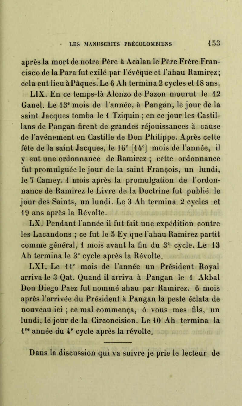 après la mort de notre Père à Acalan le Père Frère Fran- cisco de la Para fut exilé par l’évêque et l’ahau Ramirez ; cela eut lieu àPâques. Le 6 Ah termina 2 cycles et 18 ans. LIX. En ce temps-là Alonzo de Pazon mourut le 12 Ganel. Le 13® mois de l’année, à Pangan^ le jour de la saint Jacques tomba le 1 Tziquin ; en ce jour les Castil- lans de Pangan firent de grandes réjouissances à cause de l'avènement eu Castille de Don Philippe. Après cette fête de la saint Jacques, le 16® [14®] mois de l’année, il y eut une ordonnance de Ramirez ; cette ordonnance fut promulguée le jour de la saint François, un lundi, le 7 Camey. 1 mois après la promulgation de l’ordon- nance de Ramirez le Livre de la Doctrine fut publié le jour des Saints, un lundi. Le 3 Ah termina 2 cycles et 19 ans après la Révolte. LX. Pendant l’année il fut fait une expédition contre les Lacandons ; ce fut le 3 Ey que l’ahau Ramirez partit comme général, 1 mois avant la fin du 3® cycle. Le 13 Ah termina le 3® cycle après la Révolte. LXI. Le 11® mois de l’année un Président Royal arriva le 3 Qat. Quand il arriva à Pangan le 1 Akbal Don Diego Paez fut nommé ahau par Ramirez. 6 mois après l’arrivée du Président à Pangan la peste éclata de nouveau ici ; ce mal commença, ô vous mes fils, un lundi, le jour de la Circoncision. Le 10 Ah termina la P* année du 4® cycle après la révolte. Dans la discussion qui va suivre je prie le lecteur de