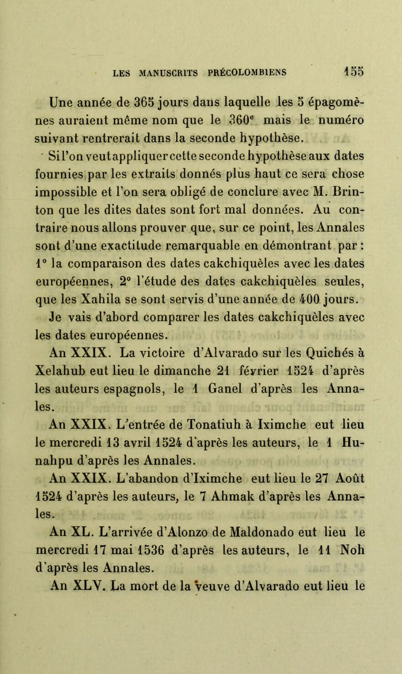 Une année de 365 jours dans laquelle les 5 épagomè- nes auraient même nom que le 360® mais le numéro suivant rentrerait dans la seconde hypothèse. Sil’onveutappliquercette seconde hypothèse aux dates fournies par les extraits donnés plus haut ce sera chose impossible et l’on sera obligé de conclure avec M. Brin- ton que les dites dates sont fort mal données. Au con- traire nous allons prouver que, sur ce point, les Annales sont d’une exactitude remarquable en démontrant par : 1“ la comparaison des dates cakchiquèles avec les dates européennes, 2“ l’étude des dates cakchiquèles seules, que les Xahila se sont servis d’une année de 400 jours. Je vais d’abord comparer les dates cakchiquèles avec les dates européennes. An XXIX. La victoire d’Alvarado sur les Quichés à Xelahub eut lieu le dimanche 21 février 1524 d’après les auteurs espagnols, le 1 Ganel d’après les Anna- les. An XXIX. L’entrée de Tonatiuh à Iximche eut lieu le mercredi 13 avril 1524 d’après les auteurs, le 1 Hu- nahpu d’après les Annales. An XXIX. L’abandon d’Iximche eut lieu le 27 Août 1524 d’après les auteurs, le 7 Ahmak d’après les Anna- les. An XL. L’arrivée d’Alonzo de Maldonado eut lieu le mercredi 17 mai 1536 d’après les auteurs, le 11 Noh d’après les Annales. An XLV. La mort de la veuve d’Alvarado eut lieu le