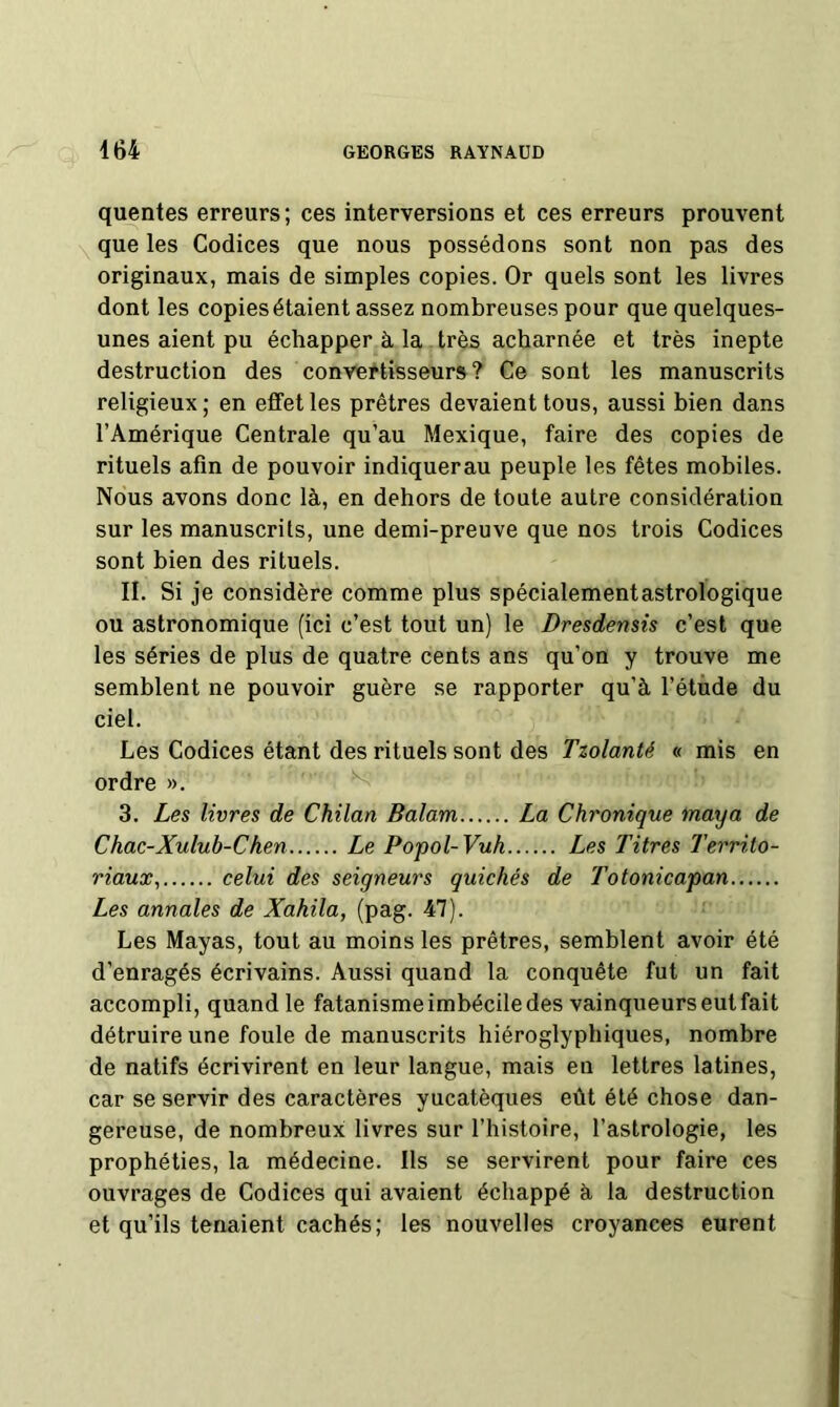 quentes erreurs; ces interversions et ces erreurs prouvent \ que les Codices que nous possédons sont non pas des originaux, mais de simples copies. Or quels sont les livres dont les copies étaient assez nombreuses pour que quelques- unes aient pu échapper à la très acharnée et très inepte destruction des convertisseurs? Ce sont les manuscrits religieux ; en effet les prêtres devaient tous, aussi bien dans l’Amérique Centrale qu’au Mexique, faire des copies de rituels afin de pouvoir indiquerau peuple les fêtes mobiles. Nous avons donc là, en dehors de toute autre considération sur les manuscrits, une demi-preuve que nos trois Codices sont bien des rituels. II. Si je considère comme plus spécialementastrologique ou astronomique (ici c’est tout un) le Dresdensis c’est que les séries de plus de quatre cents ans qu’on y trouve me semblent ne pouvoir guère se rapporter qu’à l’étude du ciel. Les Codices étant des rituels sont des Tzolanté « mis en ordre ». ^ 3. Les livres de Chilan Balam La Chronique maya de Chac-Xulub-Chen Le Popol-Vuh Les Titres Territo- riaux^ celui des seigneurs quichés de Totonicapan Les annales de Xahila, (pag. 47). Les Mayas, tout au moins les prêtres, semblent avoir été d’enragés écrivains. Aussi quand la conquête fut un fait accompli, quand le fatanisme imbécile des vainqueurs eut fait détruire une foule de manuscrits hiéroglyphiques, nombre de natifs écrivirent en leur langue, mais en lettres latines, car se servir des caractères yucatèques eût été chose dan- gereuse, de nombreux: livres sur l’histoire, l’astrologie, les prophéties, la médecine. Ils se servirent pour faire ces ouvrages de Codices qui avaient échappé à la destruction et qu’ils tenaient cachés; les nouvelles croyances eurent