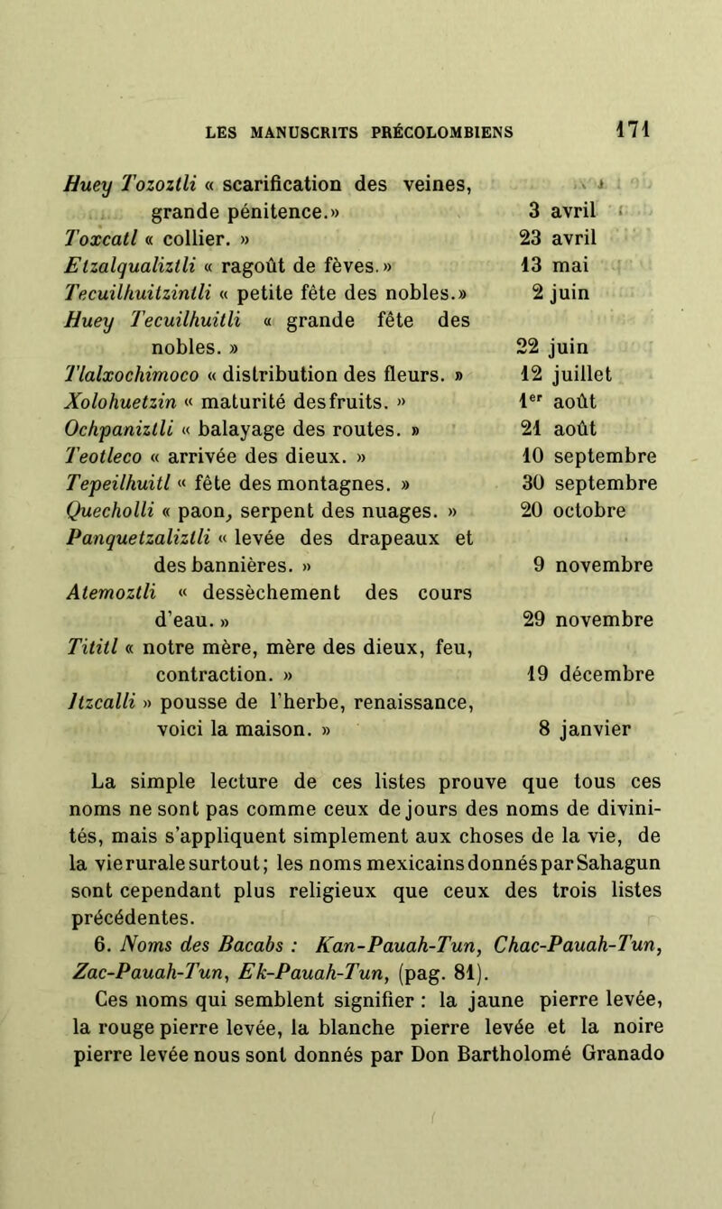 Huey Tozoztli « scarification des veines. .. 1 grande pénitence.» 3 avril r Toxcatl « collier. » 23 avril EIzalqualiztli « ragoût de fèves.» 13 mai i Tecuilkuitzintli « petite fête des nobles.» Huey Tecuilhuitli « grande fête des 2 juin nobles. » 22 juin Tlalxochimoco « distribution des fleurs. » 12 juillet Xolohuetzin « maturité des fruits. » 1®' août Ochpanizlli « balayage des routes. » 21 août Teotleco « arrivée des dieux. » 10 septembre Tepeilhuitl « fête des montagnes. » 30 septembre Quecholli « paon^ serpent des nuages. » Panquetzaliztli « levée des drapeaux et 20 octobre des bannières. » Atemozlli « dessèchement des cours 9 novembre d’eau. » Tititl « notre mère, mère des dieux, feu. 29 novembre contraction. » Jtzcalli » pousse de l’herbe, renaissance. 19 décembre voici la maison. » 8 janvier La simple lecture de ces listes prouve que tous ces noms ne sont pas comme ceux de jours des noms de divini- tés, mais s’appliquent simplement aux choses de la vie, de la vie rurale surtout; les noms mexicains donnés par Sahagun sont cependant plus religieux que ceux des trois listes précédentes. 6. Noms des Bacabs : Kan-Pauah-Tun, Chac-Pauah-Tun, Zac-Pauah-Tun, Ek-Pauah-Tun, (pag. 81). Ces noms qui semblent signifier : la jaune pierre levée, la rouge pierre levée, la blanche pierre levée et la noire pierre levée nous sont donnés par Don Bartholomé Granado