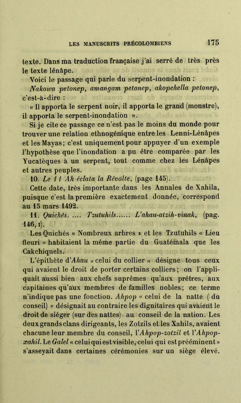 texte. Dans ma traduction française j’ai serré de très près le texte lénâpe. Voici le passage qui parle du serpent-inondation : Nakowa petonep, amangam petonep, akopehella petonep, c’est-à-dire : « Il apporta le serpent noir, il apporta le grand (monstre), il apporta le serpent-inondation ». Si je cite ce passage ce n’est pas le moins du monde pour trouver une relation ethnogénique entre les Lenni-Lénâpes et les Mayas; c’est uniquement pour appuyer d’un exemple l’hypothèse que l’inondation a pu être comparée par les Yucatèques à un serpent, tout comme chez les Lénâpes et autres peuples. 10. Le i i Ah éclata la Révolté, (page 145). Cette date, très importante dans les Annales de Xahila, puisque c’est la première exactement donnée, correspond au 15 mars 1492. 11. Quichés Tzutuhils L’ahau-atzih-vinak, (pag. 146,1). Les Quichés « Nombreux arbres » et les Tzutuhils « Lieu fleuri >> habitaient la même partie du Guatéinala que les Cakchiquels. L’épithète d’AAau « celui du collier » désigne tous ceux qui avaient le droit de porter certains colliers ; on l’appli- quait aussi bien aux chefs suprêmes qu’aux prêtres, aux capitaines qu’aux membres de familles nobles; ce terme n’indique pas une fonction. Ahpop « celui de la natte ( du conseil) » désignait au contraire les dignitaires qui avaient le droit de siéger (sur des nattes) au conseil de la nation. Les deux grands clans dirigeants, les Zotzils et les Xahils, avaient chacune leur membre du conseil, YAhpop-zotzil et VAhpop- araAeV. Le Ga/e/« celui qui est visible, celui qui est prééminent» s’asseyait dans certaines cérémonies sur un siège élevé.