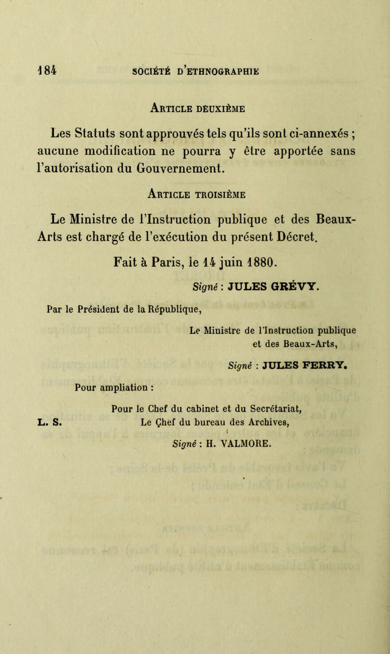 Article deuxième Les Statuts sont approuvés tels qu’ils sont ci-annexés ; aucune modification ne pourra y être apportée sans l’autorisation du Gouvernement. Article troisième Le Ministre de l’Instruction publique et des Beaux- Arts est chargé de l’exécution du présent Décret. Fait à Paris, le 44 juin 1880. Signé : JULES GRÉVY. Par le Président de la République, Le Ministre de l’Instruction publique et des Beaux-Arts, Signé : JULES FERRY. Pour ampliation : Pour le Chef du cabinet et du Secrétariat, L. S. Le Çhef du bureau des Archives, I