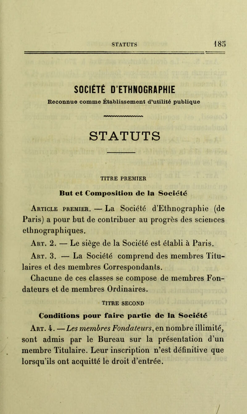 SOCIÉTÉ D’ETHNOGRAPHIE Reconnue comme Établissement d’utilité publique STATUTS TITRE PREMIER But et Composition de la Société Article premier. — La Société d’Ethnographie (de Paris) a pour but de contribuer au progrès des sciences ethnographiques. Art. 2. — Le siège de la Société est établi à Paris. Art. 3. — La Société comprend des membres Titu- laires et des membres Correspondants. Chacune de ces classes se compose de membres Fon- dateurs et de membres Ordinaires. titre second Conditions pour faire partie de la Société Art. 4. —Les membres Fondateurs^ en nombre illimité, sont admis par le Bureau sur la présentation d’un membre Titulaire. Leur inscription n’est définitive que lorsqu’ils ont acquitté le droit d’entrée.