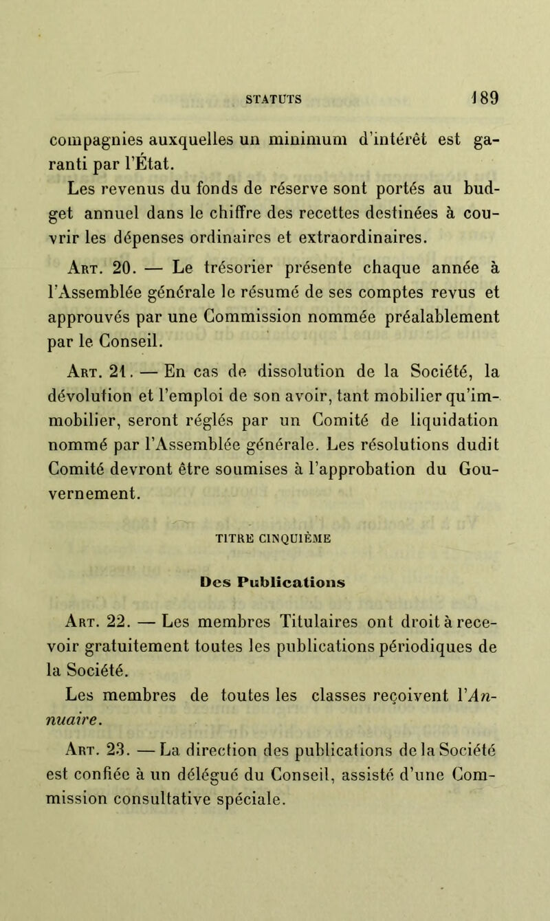 compagnies auxquelles un minimum d’intérêt est ga- ranti par l’État. Les revenus du fonds de réserve sont portés au bud- get annuel dans le chiffre des recettes destinées à cou- vrir les dépenses ordinaires et extraordinaires. Art. 20. — Le trésorier présente chaque année à l’Assemblée générale le résumé de ses comptes revus et approuvés par une Commission nommée préalablement par le Conseil. Art. 21. — En cas de dissolution de la Société, la dévolution et l’emploi de son avoir, tant mobilier qu’im- mobilier, seront réglés par un Comité de liquidation nommé par l’Assemblée générale. Les résolutions dudit Comité devront être soumises à l’approbation du Gou- vernement. TITRE CINQUIÈME Des Publications Art. 22. — Les membres Titulaires ont droit à rece- voir gratuitement toutes les publications périodiques de la Société. Les membres de toutes les classes reçoivent VAn- nuaire. Art. 2.3. —La direction des publications de la Société est confiée à un délégué du Conseil, assisté d’une Com- mission consultative spéciale.