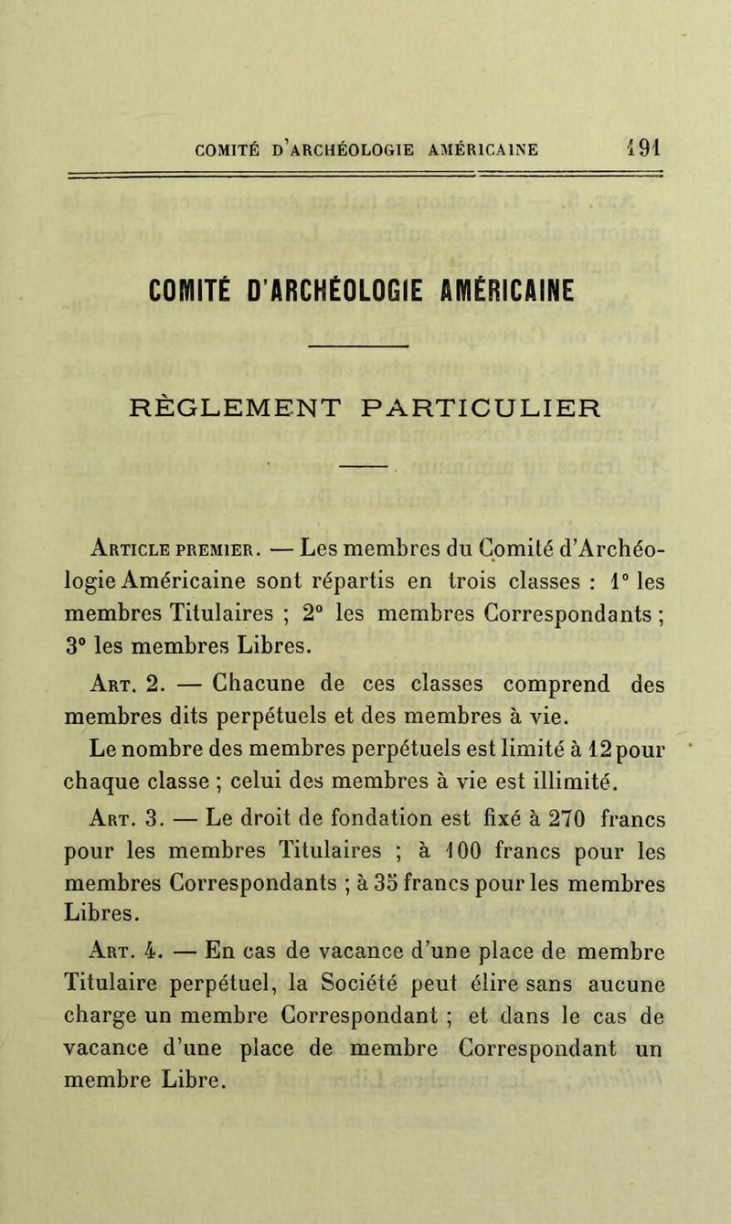 COlYliTÉ D’ARCHÉOLOGIE AMÉRICAINE RÈGLEMENT PARTICULIER Article premier. — Les membres du Comité d’Archéo- logie Américaine sont répartis en trois classes : 1“ les membres Titulaires ; 2“ les membres Correspondants ; 3° les membres Libres. Art. 2. — Chacune de ces classes comprend des membres dits perpétuels et des membres à vie. Le nombre des membres perpétuels est limité à 12 pour chaque classe ; celui des membres à vie est illimité. Art. 3. — Le droit de fondation est fixé à 270 francs pour les membres Titulaires ; à 100 francs pour les membres Correspondants ; à 35 francs pour les membres Libres. Art. 4. — En cas de vacance d’une place de membre Titulaire perpétuel, la Société peut élire sans aucune charge un membre Correspondant ; et dans le cas de vacance d’une place de membre Correspondant un membre Libre.