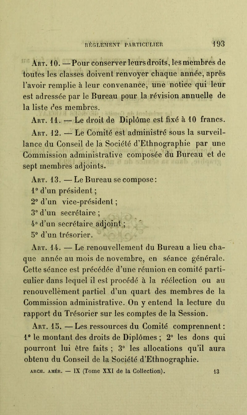 Art. 10. —Pour conserver leurs droits, les membres de toutes les classes doivent renvoyer chaque année, après l’avoir remplie à leur convenance, une notice qui leur est adressée par le Bureau pour la révision annuelle de la liste des membres. Art. 11. — Le droit de Diplôme est fixé à 10 francs. Art, 12. — Le Comité est administré sous la surveil- lance du Conseil de la Société d’Ethnographie par une Commission administrative composée du Bureau et de sept membres adjoints. Art. 13. —Le Bureau se compose: 1“ d’un président ; 2“ d’un vice-président ; 3° d’un secrétaire ; 4“ d’un secrétaire adjoint ; 5° d’un trésorier. Art. 14. — Le renouvellement du Bureau a lieu cha- que année au mois de novembre, en séance générale. Cette séance est précédée d’une réunion en comité parti- culier dans lequel il est procédé à la réélection ou au renouvellèment partiel d’un quart des membres de la Commission administrative. On y entend la lecture du rapport du Trésorier sur les comptes de la Session. Art. 15. —Les ressources du Comité comprennent : 1® le montant des droits de Diplômes ; 2“ les dons qui pourront lui être faits ; 3“ les allocations qu’il aura obtenu du Conseil de la Société d’Ethnogra^phie. ARcn. AMÉR. — IX (Tome XXI de la Collection). 13