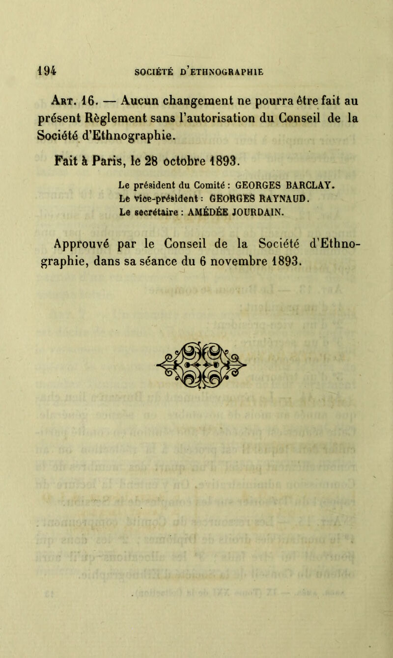 Art. 16. — Aucun changement ne pourra être fait au présent Règlement sans l’autorisation du Conseil de la Société d’Ethnographie. Fait à Paris, le 28 octobre 1893. Le président du Comité : GEORGES BARCLAY. Le vice-président : GEORGES RAYNAUD. Le secrétaire : AMÉDÉE JOURDAIN. Approuvé par le Conseil de la Société d’Ethno- graphie, dans sa séance du 6 novembre 1893.