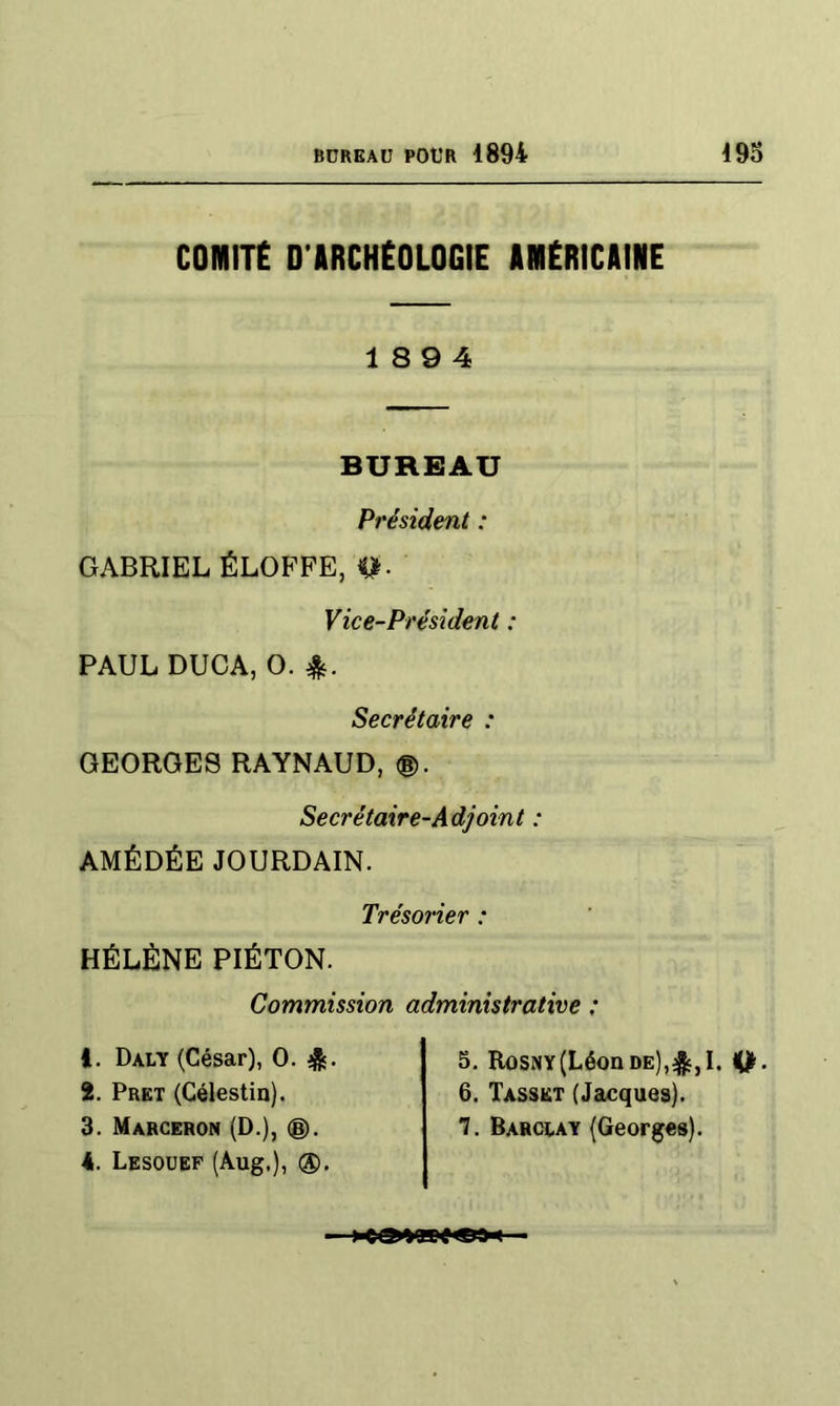 comnt D’ARCHÉOLOGIE AMÉRICAINE 18 9 4 BUREAU Président : GABRIEL ÉLOFPE, Vice-Président : PAUL DUCA, O. Secrétaire : GEORGES RAYNAUD, ®. Secrétaire-Adjoint : AMÉDÉE JOURDAIN. Trésorier : HÉLÈNE PIÉTON. Commission administrative : 1. Daly (César), O. 4s- 2. Prêt (Célestin). 3. Marceron (D.), ®, 4. Lesouef (Aug.), ®. 5, Rosny (Léon de),4^,1. 6. Tasskt (Jacques). *7. Barclay (Georges).