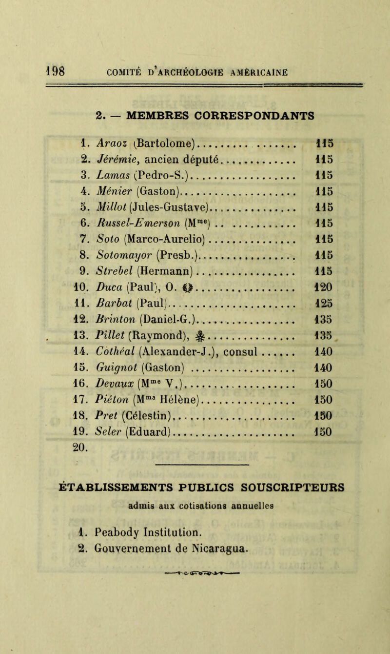 2. — MEMBRES CORRESPONDANTS 1. Araoz i^Bartolome) 115 2. Jérémie, ancien député 115 3. Zamas (Pedro-S.) 115 4. Ménier (Gaston) 115 5. (Jules-Gustave) 115 6. Russel-Emerson (M“®) 115 7. Soto (Marco-Aurelio) 115 8. Sotomayor (Presb.) 115 9. (Hermann) 115 10. Duca (Paul), O. Q 120 11. Variai (Paul), 125 12. Brinton (Daniel-G.) 135 13. (Raymond), 135 14. Cothéal (Alexander-J.), consul 140 15. Guignot (Gaston) 140 16. (M“® V.) 150 17. Piéton (M“® Hélène) 150 18. Prêt (Célestin) 150 19. .Se/er (Eduard) 150 20. ÉTABLISSEMENTS PUBLICS SOUSCRIPTEURS admis aux cotisations annuelles 1. Peabody Institution. 2. Gouvernement de Nicaragua.