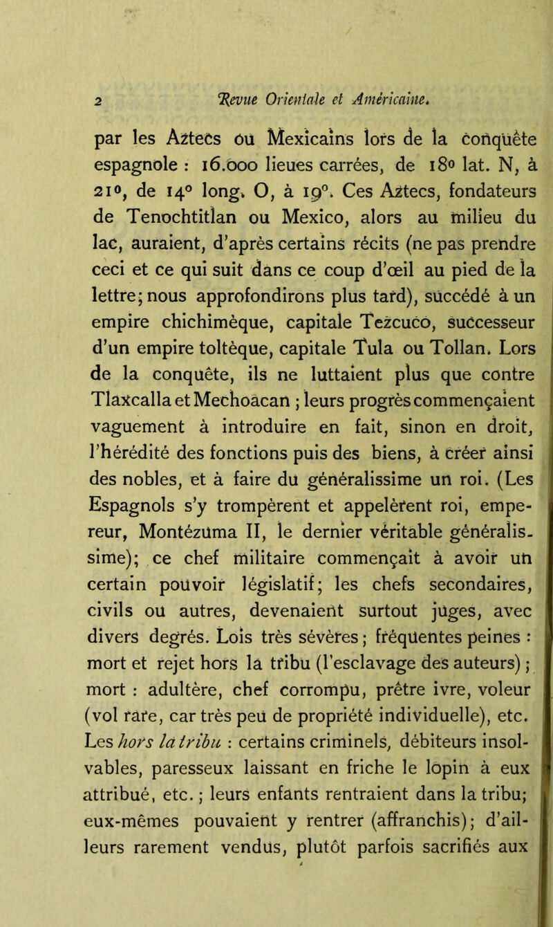 par les A^teCs ôu Mexicains lors de la conquête espagnole : 16.000 lieues carrées, de i8° lat. N, à 210, de 140 long» O, à 19°. Ces A^tecs, fondateurs de Tenochtitlan ou Mexico, alors au milieu du lac, auraient, d’après certains récits (ne pas prendre ceci et ce qui suit dans ce coup d’œil au pied de la lettre; nous approfondirons plus tard), succédé à un empire chichimèque, capitale Tezcuco, successeur d’un empire toltèque, capitale Tula ou Tollan» Lors de la conquête, ils ne luttaient plus que contre TIaxcallaetMechoàcan ; leurs progrès commençaient vaguement à introduire en fait, sinon en droit, l’hérédité des fonctions puis des biens, à créer ainsi des nobles, et à faire du généralissime un roi. (Les Espagnols s’y trompèrent et appelèfent roi, empe- reur, Montézüma II, le dernier véritable généralis. sime); ce chef militaire commençait à avoir un certain pouvoir législatif; les chefs secondaires, civils ou autres, devenaient surtout jüges, avec divers degrés. Lois très sévères ; fréquentes peines : mort et rejet hors lâ tfibu (l’esclavage des auteurs) ; mort : adultère, chef corrompu, prêtre ivre, voleur (vol rare, car très peu de propriété individuelle), etc. heshors là tribu : certains criminels, débiteurs insol- vables, paresseux laissant en friche le lopin à eux attribué, etc.; leurs enfants rentraient dans la tribu; eux-mêmes pouvaient y rentrer (affranchis); d’ail- leurs rarement vendus, plutôt parfois sacrifiés aux