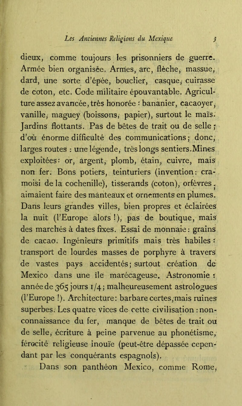 dieux, comme toujours les prisonniers de guerre. Armée bien organisée. Armes, arc, flèche, massue, dard, une sorte d’épée, bouclier, casque, cuirasse de coton, etc. Code militaire épouvantable. Agricul- ture assez avancée, très honorée ^ bananier, cacaoyer, vanille, maguey (boissons, papier), surtout le maïs. Jardins flottants. Pas de bêtes de trait ou de selle ; d’o'ù énorme difficulté des communications; donc, larges routes : une légende, très longs sentiers.Mines exploitées: or, argent, plomb, étain, cuivre, mais non fer. Bons potiers, teinturiers (invention; cra- moisi delà cochenille), tisserands (coton), orfèvres, aimaient faire des manteaux et ornements en plumes. Dans leurs grandes villes, bien propres et éclairées la nuit (l’Europe alors !), pas de boutique, mais des marchés à dates fixes. Essai de monnaie : grains de cacao. Ingénieurs primitifs mais très habiles : transport de lourdes masses de porphyre à travers' de vastes pays accidentés; surtout création de Mexico dans une île marécageuse. Astronomie : année de 365 jours 1/4; malheureusement astrologues (l’Europe !). Architecture; barbare certes,mais ruines superbes. Les quatre vices de cette civilisation : non- connaissance du fer, manque de bêtes de trait ou de selle, écriture à peine parvenue au phonétisme, férocité religieuse inouïe (peut-être dépassée cepen- dant par les conquérants espagnols). Dans son panthéon Mexico, comme Rome,