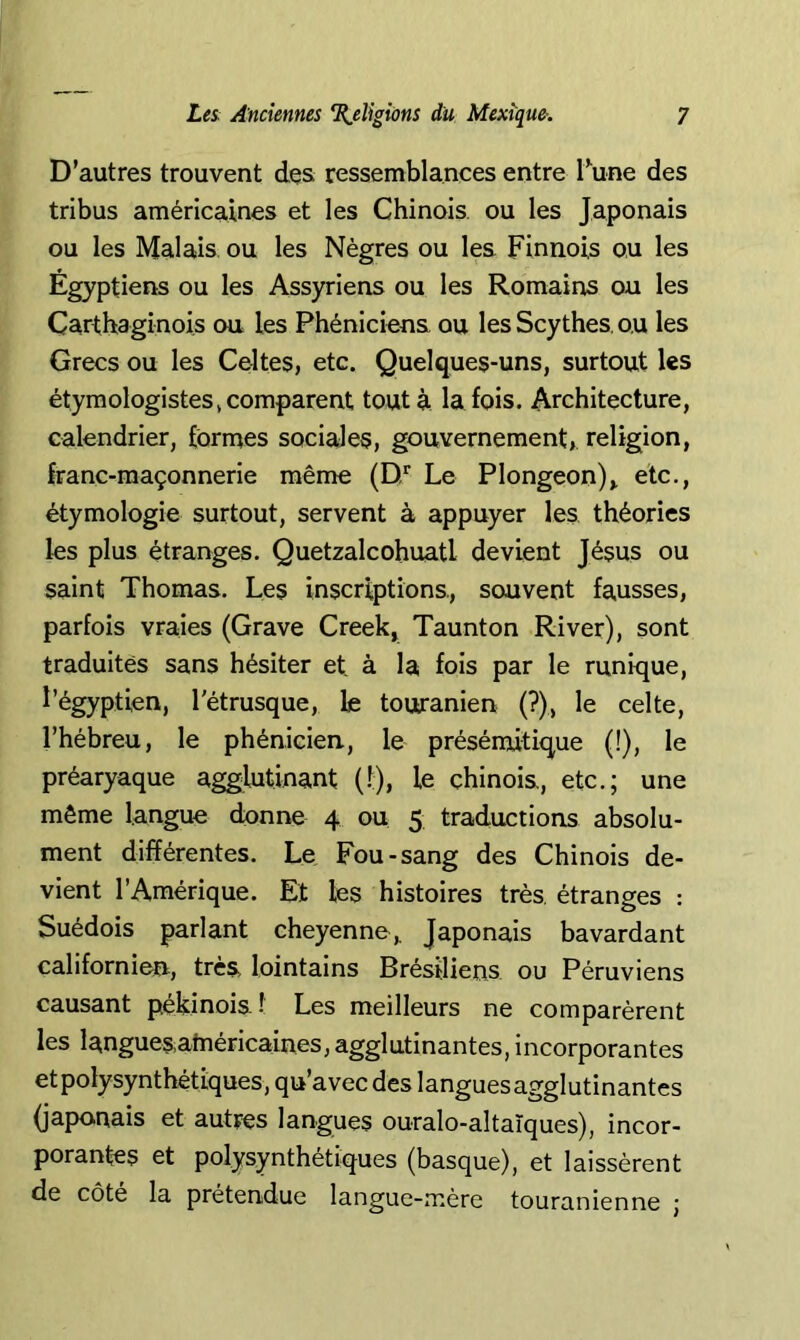 D’autres trouvent des ressemblances entre Tune des tribus américaines et les Chinois, ou les Japonais ou les Malais ou les Nègres ou les Finnois ou les Égyptiens ou les Assyriens ou les Romains ou les Carthaginois ou les Phéniciens ou les Scythes, ou les Grecs ou les Celtes, etc. Quelques-uns, surtout les étymologistes» comparent tout à la fois. Architecture, calendrier, formes sociales, gouvernement, religion, franc-maçonnerie même (D'‘ Le Plongeon), etc., étymologie surtout, servent à appuyer les théories les plus étranges. Quetzalcohuatl devient Jésus ou saint Thomas. Les inscriptions, souvent fausses, parfois vraies (Grave Creek, Taunton River), sont traduites sans hésiter et, à la fois par le runique, l’égyptien, l'étrusque, le touranien (?), le celte, l’hébreu, le phénicien, le présénutique (!), le préaryaque agglutinant (1), le chinois, etc.; une même langue donne 4 ou 5 traductions absolu- ment différentes. Le Fou-sang des Chinois de- vient l’Amérique. Et les histoires très étranges : Suédois parlant cheyenno,. Japonais bavardant californien, très, lointains Brésiliens ou Péruviens causant pékinois! Les meilleurs ne comparèrent les languesainéricaines, agglutinantes, incorporantes etpolysynthétiques, qu’avec des languesagglutinantes (japonais et autres langues ouralo-altaïques), incor- porantes et polysynthétiques (basque), et laissèrent de côte la prétendue langue-mère touranienne ;