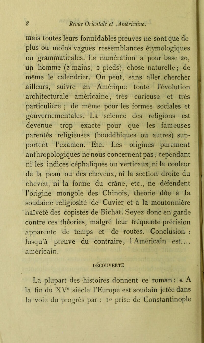 mais toutes leurs formidables preuves ne sont que de plus ou moins vagues ressemblances étymologiques ou grammaticales. La numération a pour base 20, un homme (2 mains, 2 pieds), chose naturelle; de même le calendrier. On peut, sans aller chercher ailleurs, suivre en Amérique toute l’évolution architecturale américaine, très curieuse et très particulière ; de même pour les formes sociales et gouvernementales, La science des religions est devenue trop exacte pour que les fameuses parentés religieuses (bouddhiques ou autres) sup- portent l’examen. Etc, Les origines purement anthropologiques ne nous concernent pas; cependant ni les indices céphaliques ou verticaux, ni la couleur de la peau ou des cheveux, ni la section droite du cheveu, ni la forme du crâne, etc., ne défendent l’origine mongole des Chinois, théorie dûe à la soudaine religiosité de Cuvier et à la moutonnière naïveté des copistes de Bichat. Soyez donc en garde contre ces théories, malgré leur fréquente précision apparente de temps et de routes. Conclusion : jusqu’à preuve du contraire, l’Américain est.... américain, DÉCOUVERTE La plupart des histoires donnent ce roman; « A la fin du XV® siècle l’Europe est soudain jetée dans la voie du progrès par : i-' prise de Constantinople