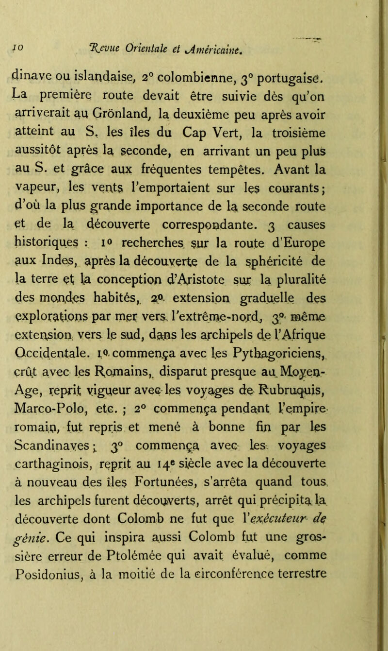 4inave ou islandaise, 2® colombienne, 3° portugaise. La première route devait être suivie dès qu’on arriverait au Grônland, la deuxième peu après avoir atteint au S, les îles du Cap Vert, la troisième aussitôt après la seconde, en arrivant un peu plus au S. et grâce aux fréquentes tempêtes. Avant la vapeur, les vents l’emportaient sur les courants; d’où la plus grande importance de la seconde route et de la découverte correspondante. 3 causes historiques : i» recherches sur la route d’Europe aux Indes, après la découverte de la sphéricité de la terre et la conception d’Aristote suç la pluralité des mond;es habités,. 2®. extension graduelle des explorations par mer vers, rextrême-nord, 3®- même extension vers le sud, dans les archipels de l’Afrique Occidentale, 1,0, commença avec les Pythagoriciens, crût avec les Romains,, disparut presque au Moyen- Age, reprit vigueur avec les voyages de Rubruquis, Marco-Polo, etc. ; 2° commença pendant l’empire romain, fut repris et mené à bonne fin par les Scandinaves ; 3® commença aven les voyages carthaginois, reprit au 14® siècle avec la découverte à nouveau des îles Fortunées, s’arrêta quand tous les archipels furent découverts, arrêt qui précipita la découverte dont Colomb ne fut que Ve.x.écuteur de génie. Ce qui inspira aussi Colomb fut une gros- sière erreur de Ptolémée qui avait évalué, comme Posidonius, à la moitié de la eirconférence terrestre