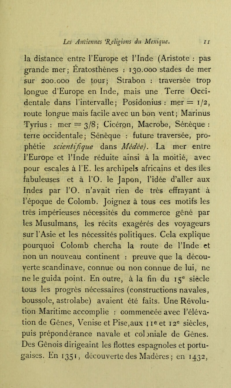 la distance entre l’Europe et l’Inde (Aristote : pas grande mer; Ératosthènes : 130.000 stades de mer sur 200.000 de tour; Strabon : traversée trop longue d’Europe en Inde, mais une Terre Occi- dentale dans l’intervalle; Posidonius : mer = 1/2, route longue mais facile avec un bon vent; Marinus Tyrius : mer 3/8; Cicérpn, Macrobe, Sénèque : terre occidentale; Sénèque : future traversée, pro- phétie scientifique dans Médée). La mer entre l’Europe et l’Inde réduite ainsi à la moitié, avec pour escales à l’E. les archipels africains et des îles fabuleuses et à l’O. le Japon, l’idée d’aller aux Indes par l’O. n’avait rien de très effrayant à l’époque de Colomb, Joignez à tous ces motifs les très impérieuses nécessités du commerce gêné par les Musulmans^ les récits exagérés des voyageurs sur l’Asie et les nécessités politiques. Cela explique pourquoi Colomb chercha la route de l’Inde et non un nouveau continent : preuve que la décou- verte Scandinave, connue ou non connue de lui, ne ne le guida point. En outre, à la fin du 15® siècle tous les progrès nécessaires (constructions navales, boussole, astrolabe) avaient été faits. Une Révolu- tion Maritime accomplie : commencée avec l’éléva- tion de Gênes, Venise et Pise,aux \ le et 12® siècles, puis prépondérance navale et cobniale de Gênes. Des Génois dirigeaint les flottes espagnoles et portu- gaises. En 135*, découverte des Madères ; en 1432,