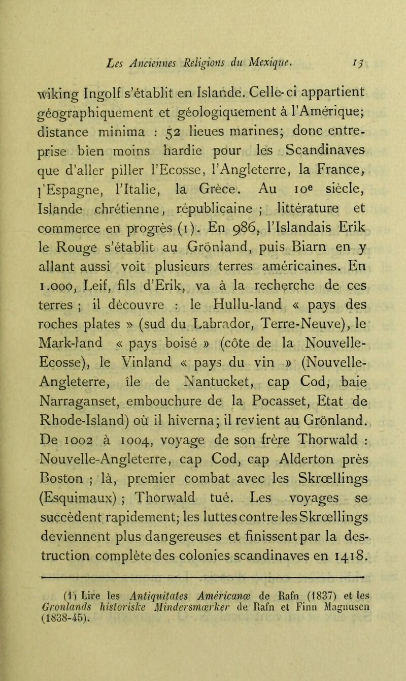 wiking Ingolf s’établit en Islande. Celle-ci appartient géographiquement et géologiquement à l’Amérique; distance minima : 52 lieues marines; donc entre- prise bien moins hardie pour les Scandinaves que d’aller piller l’Ecosse, l’Angleterre, la France, ]'Espagne, l’Italie, la Grèce. Au loe siècle, Islande chrétienne, républicaine ; littérature et commerce en progrès (i). En 986, l’Islandais Erik le Rouge s’établit au Grônland, puis Biarn en y allant aussi voit plusieurs terres américaines. En i.ooo, Leif, fils d’Erik, va à la recherche de ces terres ; il découvre : le Hullu-land « pays des roches plates » (sud du Labrador, Terre-Neuve), le Mark-land « pays boisé » (côte de la Nouvelle- Ecosse), le Vinland « pays du vin » (Nouvelle- Angleterre, île de Nantucket, cap Cod, baie Narraganset, embouchure de la Pocasset, Etat de Rhode-Island) où il hiverna; il revient au Grônland. De 1002 à 1004, voyage de son frère Thorwald : Nouvelle-Angleterre, cap Cod, cap Alderton près Boston ; là, premier combat avec les Skrœllings (Esquimaux) ; Thorwald tué. Les voyages se succèdent rapidement; les luttes contre les Skrœllings deviennent plus dangereuses et finissent par la des- truction complète des colonies Scandinaves en 1418. (1) Lire les Antiquitates Américanœ de Rafn (1837) et les Gronlands historisJee MindersmœrJcer de Rafn et Finn Magnusen (1838-45).