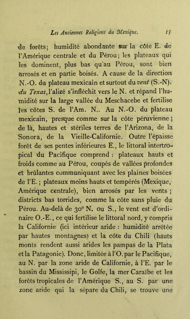 de forêts; humidité abondante sur la côte E. de l’Amérique centrale et du Pérou; les plateaux qui les dominent, plus bas qu’au Pérou, sont bien arrosés et en partie boisés. A cause de la direction N.-O. du plateau mexicain et surtout à\xvent (S.-N). du l’alizé s’infléchit vers le N. et répand l’hu- midité sur la large vallée du Meschacebe et fertilise les côtes S. de l’Am. N.. Au N.-O. du ^ilàteau mexicain, presque comme sur la côte péruvienne \ de là, hautes et stériles terres de l’Arizona, de la Sonora, de la Vieille-Californie. Outre l’épaisse forêt de ses pentes inférieures E., le littoral intertto- pical du Pacifique comprend : plateaux hauts et froids comme au Péfou, coupés de vallées profondes et brûlantes communiquant avec les plaines boisées de l’E. ; plateaux moins hauts et tempérés (Mexique, Amérique centrale), bien arrosés par les vents ; districts bas torrides, comme la côte sans pluie du Pérou. Au-delà de 30° N. ou S., le vent est d’ordi- naire O.-E., ce qiii fertilise le littoral nord, y Compris la Californie (ici intérieur aride : humidité arrêtée par hautes montagnes) et la côte du Chili (hauts monts rendent aussi arides les pampas de la Plata et la Patagonie). Donc, limitée à l’O. par le Pacifique, au N. par la zone aride de Californie, à l’E. par le bassin du Mississipi, le Golfe, la mer Caraïbe et les forêts tropicales de l’Amérique S., au S. par une zone aride qui la sépare du Chili, se trouve une