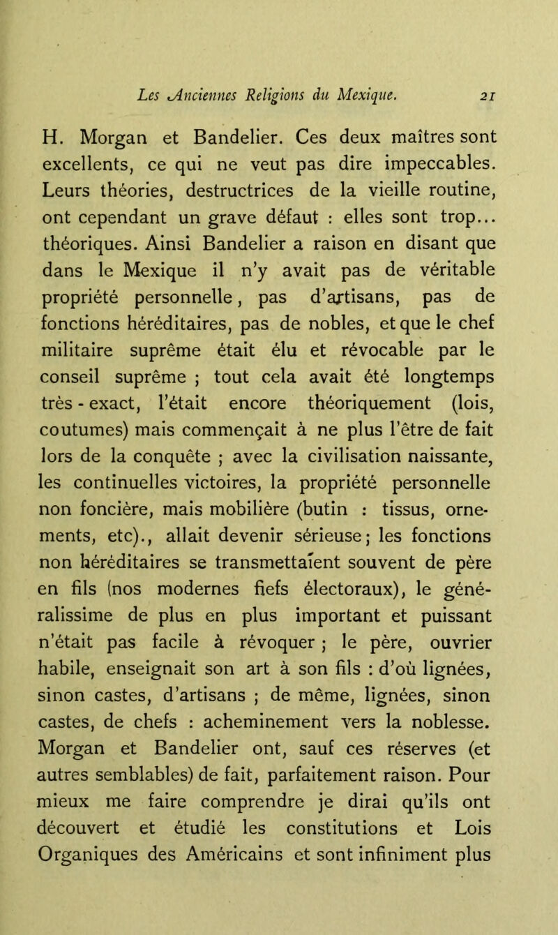 H. Morgan et Bandelier. Ces deux maîtres sont excellents, ce qui ne veut pas dire impeccables. Leurs théories, destructrices de la vieille routine, ont cependant un grave défaut : elles sont trop... théoriques. Ainsi Bandelier a raison en disant que dans le Mexique il n’y avait pas de véritable propriété personnelle, pas d’axtisans, pas de fonctions héréditaires, pas de nobles, et que le chef militaire suprême était élu et révocable par le conseil suprême ; tout cela avait été longtemps très - exact, l’était encore théoriquement (lois, coutumes) mais commençait à ne plus l’être de fait lors de la conquête ; avec la civilisation naissante, les continuelles victoires, la propriété personnelle non foncière, mais mobilière (butin : tissus, orne- ments, etc)., allait devenir sérieuse; les fonctions non héréditaires se transmettaient souvent de père en fils (nos modernes fiefs électoraux), le géné- ralissime de plus en plus important et puissant n’était pas facile à révoquer ; le père, ouvrier habile, enseignait son art à son fils : d’où lignées, sinon castes, d’artisans ; de même, lignées, sinon castes, de chefs : acheminement vers la noblesse. Morgan et Bandelier ont, sauf ces réserves (et autres semblables) de fait, parfaitement raison. Pour mieux me faire comprendre je dirai qu’ils ont découvert et étudié les constitutions et Lois Organiques des Américains et sont infiniment plus