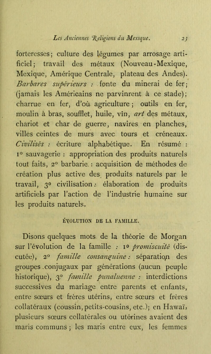 forteresses; culture des légumes par arrosage arti- ficiel; travail des métaux (Nouveau-Mexique, Mexique, Amérique Centrale, plateau des Andes). Barbares supérieurs : fonte du minerai de fer; (jamais les Américains ne parvinrent à ce stade); charrue en fer, d’où agriculture ; outils en fer, moulin à bras, soufflet, huile, vin, art des métaux, chariot et char de guerre, navires en planches, villes ceintes de murs avec tours et créneaux. Civilisés : écriture alphabétique. En résumé : 1° sauvagerie : appropriation des produits naturels tout faits, 2° barbarie. : acquisition de méthodes de création plus active des produits naturels par le travail, 30 civilisation ; élaboration de produits artificiels par l’action de l’industrie huinaine sur les produits naturel. ÉVOLUTION DE LA FAMILLE. Disons quelques mots de la théorie de Morgan sur l’évolution de la famille .- i<> promiscuité (dis- cutée), 2° famille consanguine: séparation des groupes .conjugaux par générations (aucun peuple historique), 3° faQnille punaluenne : interdictions successives du mariage entre parents et enfants, entre sœurs et frères utérins, entre sœurs et frères collatéraux (coussin, petits-cousins, etc.); en Hawaïj plusieurs sœurs collatérales ou utérines avaient des maris communs ; les maris entre eux, les femmes