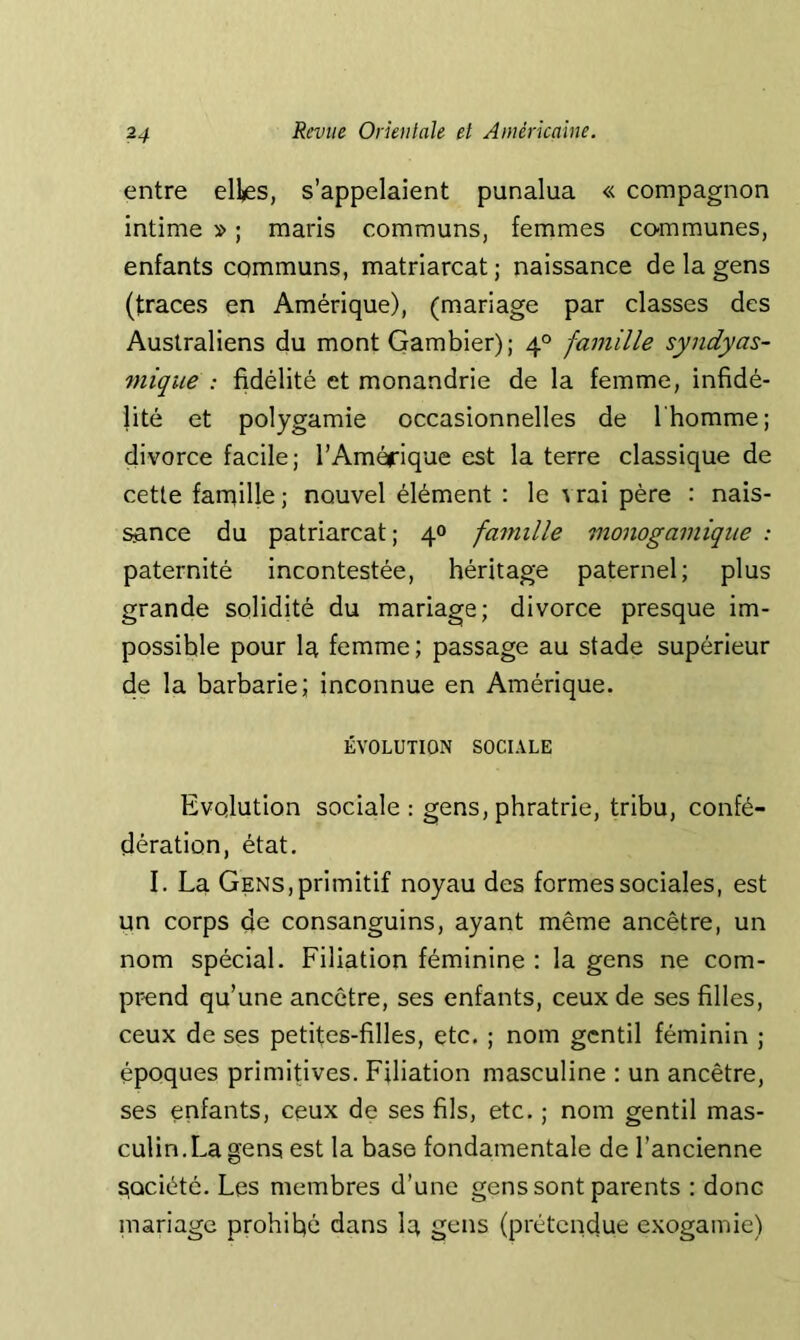 entre elks, s’appelaient punalua « compagnon intime » ; maris communs, femmes co-mmunes, enfants communs, matriarcat ; naissance de la gens (traces en Amérique), (mariage par classes des Australiens du mont Gambier); 4° famille syndyas- mique : fidélité et monandrie de la femme, infidé- lité et polygamie occasionnelles de l'homme; divorce facile; l’Amérique est la terre classique de cette famille; nouvel élément : le vrai père : nais- sance du patriarcat; 40 famille monogamique : paternité incontestée, héritage paternel; plus grande solidité du mariage; divorce presque im- possible pour la femme; passage au stade supérieur de la barbarie; inconnue en Amérique. ÉVOLUTION SOCIALE Evolution sociale : gens, phratrie, tribu, confé- dération, état, I. La Gens, primitif noyau des formes sociales, est un corps de consanguins, ayant même ancêtre, un nom spécial. Filiation féminine : la gens ne com- pr^end qu’une ancêtre, ses enfants, ceux de ses filles, ceux de ses petites-filles, etc. ; nom gentil féminin ; époques primitives. Filiation masculine : un ancêtre, ses enfants, ceux de ses fils, etc. ; nom gentil mas- culin. La gens est la base fondamentale de l’ancienne société. Les membres d’une gens sont parents : donc mariage prohibé dans la gens (prétendue exogamie)