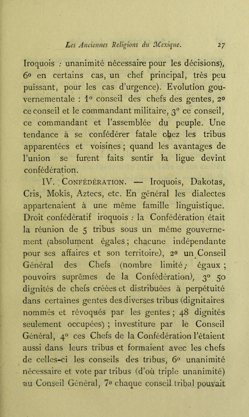 Iroquois ; unanimité nécessaire pour les décisions), 6° en certains cas, un chef principal, très peu puissant, pour les cas d’urgence). Evolution gou- vernementale : 1° conseil des chefs des gentes, 2» ce conseil et le commandant militaire, 3° ce conseil, ce commandant et l’assemblée du peuple. Une tendance à se confédérée fatale chez les tribus apparentées et voisines ; quand les avantages de l’union se furent faits sentir la ligue devint confédération. IV. : Confédération. — Iroquois, Dakotas, Cris, Mokis, Aztecs, etc. En général les dialectes appartenaient à une même famille linguistique. Droit confédératif iroquois .- la Confédération était la réunion de 5 tribus sous un même gouverne- ment (absolument égales ; chacune indépendante pour ses affaires et son territoire), 2° un Conseil Général des Chefs (nombre limité; égaux ; pouvoirs suprêmes de la Confédération), 3° 50 dignités de chefs créées et distribuées à perpétuité dans certaines gentes des diverses tribus (dignitaires nommés et révoqués par les gentes ; 48 dignités seulement occupées) ; investiture par le Conseil Général, 4° ces Chefs de la Confédération l’étaient aussi dans leurs tribus et formaient avec les chefs de celles-ci les conseils des tribus, 6° unanimité nécessaire et vote par tribus (d’où triple unanimité) au Conseil Général, 7° chaque conseil tribal pouvait