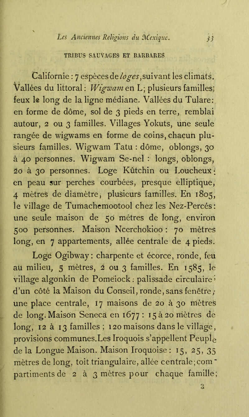 TRIBUS SAUVAGES ET BARBARES Californie : 7 espèces desuivant les climats. Vallées du littoral: Wigwam en L; plusieurs familles; feux le long de la ligne médiane. Vallées du Tulare: en forme de dôme, sol de 3 pieds en terre, remblai autour, 2 ou 3 familles. Villages Yokuts, une seule rangée de wigwams en forme de coins, chacun plu- sieurs familles. Wigwam Tatu ; dôme, oblongs, 30 à 40 personnes. Wigwam Se-nel : longs, oblongs, 2o à 30 personnes. Loge Kûtchin ou Loucheux; en peau sur perches courbées, presque elliptique, 4 mètres de diamètre, plusieurs familles. En 1805, ie village de Tumachemootool chez les Nez-Percés: une seule maison de 50 métrés de long, environ 500 personnes. Maison Ncerchokioo : 70 mètres long, en 7 appartements, allée centrale de 4 pieds. Logé Ogibway: charpente et écorce, ronde, feu aü milieu, 5 mètres, ou 3 familles. En 1585, le village algônkin de Pomèiock; palissade circulaire» d’un côté la Maison du Conseil, ronde, sans fenêtre,- une place centrale, 17 maisons de 20 à 30 mètres de long. Maison Senecà en 1677: 15 à 20 rriètres de long, 12 à 13 familles ; 120maisons dans le village, provisions communes.Les Iroquois s’appellent Peuple de la Longue Maison. Maison Iroquoise : 15, 25, 35 mètres de long, toit triangulaire, allée centrale;com ‘