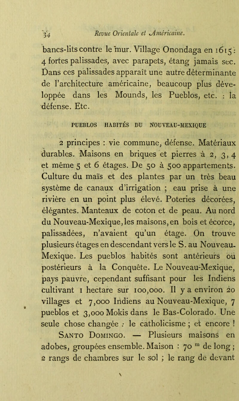 bancs-lits contre le mur. Village Onondaga en 1615': 4 fortes palissades, avec parapets, étang jamais sec. t)ans ces palissades apparaît une autre déterminante de l’architecture américaine, beaucoup plus déve- loppée dans les Mounds, les Pueblos, etc. : la défense. Etc. PUEBLOS HABITÉS DU NOUVEAU-MEXIQUE 2 principes ; vie commune, défense. Matériaux durables. Maisons en briques et pierres à 2, 3,4 et même 5 et 6 étages. De 50 à 500 appartements. Culture du maïs et des plantes par un très beau système de canaux d’irrigation ; eau prise à une rivière en un point plus élevé. Poteries décorées, élégantes. Manteaux de coton et de peau. Au nord du Nouveau-Mexique,les maisons, en bois et écorce, palissadées, n’avaient qu’un étage. On trouve plusieurs étages en descendant vers le S. au Nouveau- Mexique. Les pueblos habités sont antérieurs ou postérieurs à la Conquête. Le Nouveau-Mexique, pays pauvre, cependant suffisant pour les Indiens cultivant i hectare sur 100,000. Il y a environ 20 villages et 7,000 Indiens au Nouveau-Mexique, 7 pueblos et 3,000 Mokis dans le Bas-Colorado. Une seule chose changée : le catholicisme ; et encore ! Santo Domingo. — Plusieurs maisons en adobes, groupées ensemble. Maison : 70 ™ de long ; 2 rangs de chambres sur le sol ; le rang de devant